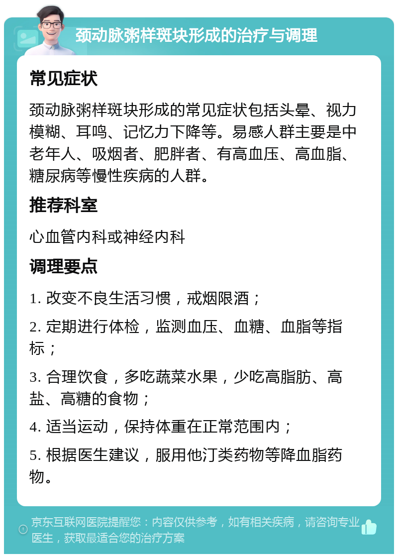 颈动脉粥样斑块形成的治疗与调理 常见症状 颈动脉粥样斑块形成的常见症状包括头晕、视力模糊、耳鸣、记忆力下降等。易感人群主要是中老年人、吸烟者、肥胖者、有高血压、高血脂、糖尿病等慢性疾病的人群。 推荐科室 心血管内科或神经内科 调理要点 1. 改变不良生活习惯，戒烟限酒； 2. 定期进行体检，监测血压、血糖、血脂等指标； 3. 合理饮食，多吃蔬菜水果，少吃高脂肪、高盐、高糖的食物； 4. 适当运动，保持体重在正常范围内； 5. 根据医生建议，服用他汀类药物等降血脂药物。