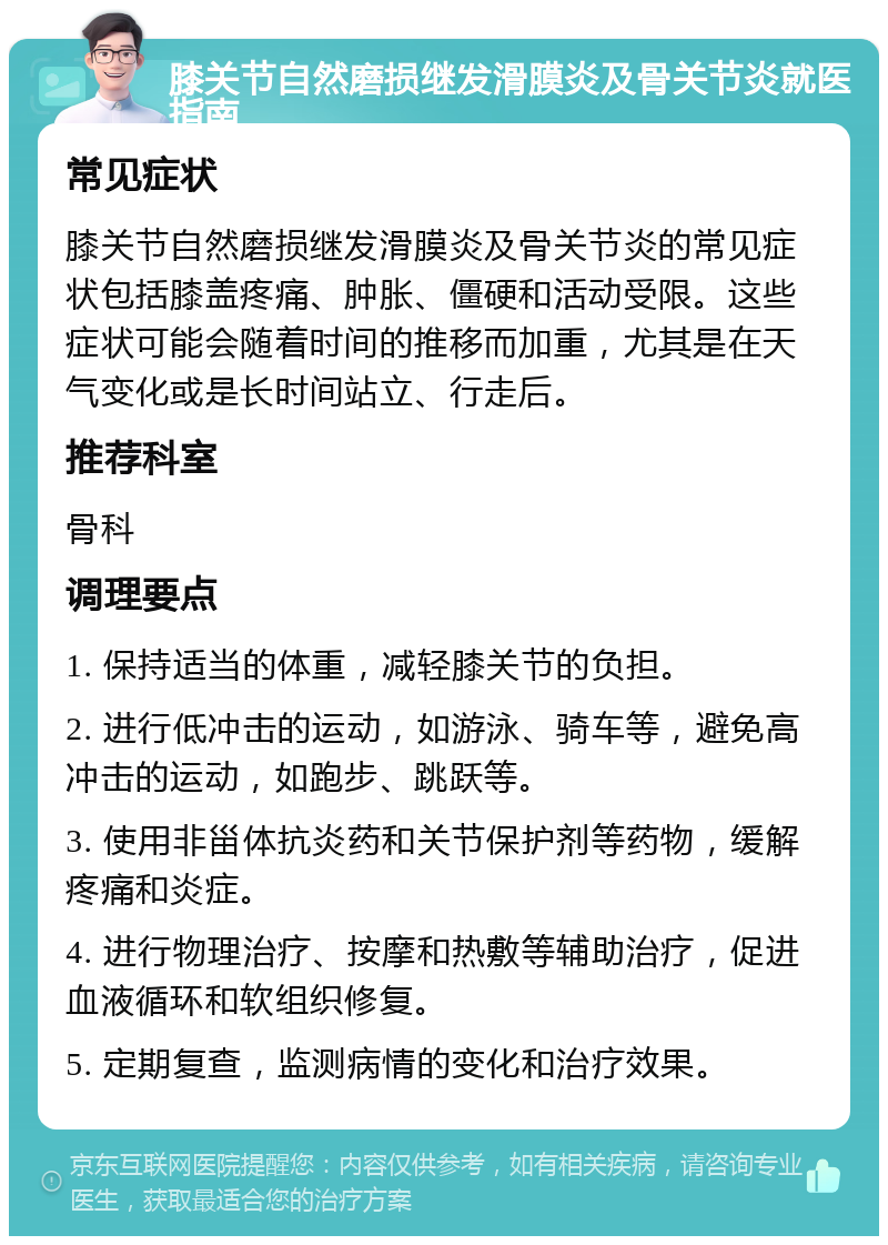 膝关节自然磨损继发滑膜炎及骨关节炎就医指南 常见症状 膝关节自然磨损继发滑膜炎及骨关节炎的常见症状包括膝盖疼痛、肿胀、僵硬和活动受限。这些症状可能会随着时间的推移而加重，尤其是在天气变化或是长时间站立、行走后。 推荐科室 骨科 调理要点 1. 保持适当的体重，减轻膝关节的负担。 2. 进行低冲击的运动，如游泳、骑车等，避免高冲击的运动，如跑步、跳跃等。 3. 使用非甾体抗炎药和关节保护剂等药物，缓解疼痛和炎症。 4. 进行物理治疗、按摩和热敷等辅助治疗，促进血液循环和软组织修复。 5. 定期复查，监测病情的变化和治疗效果。