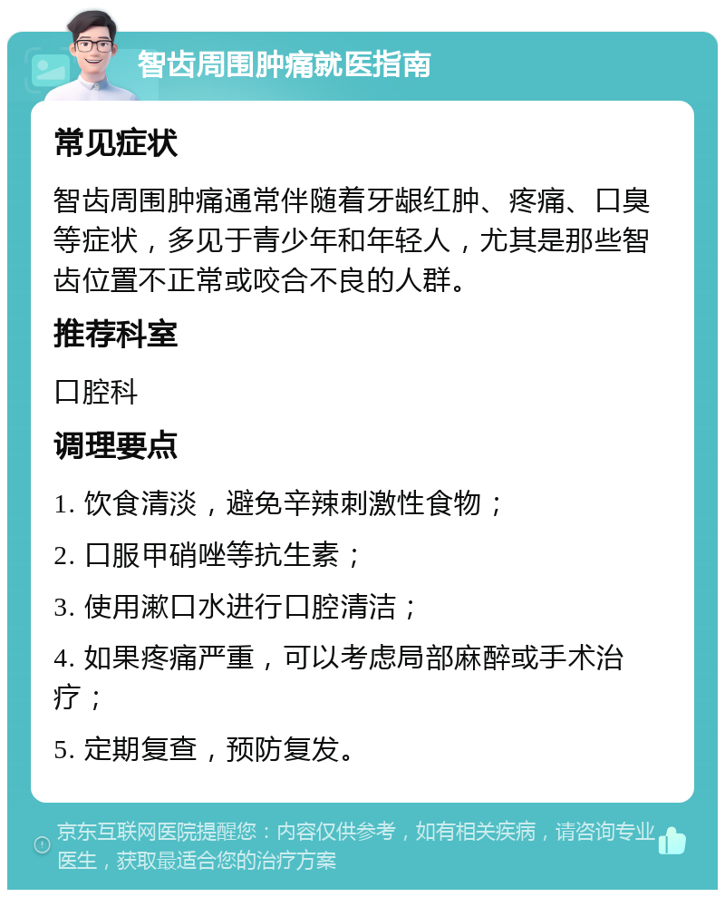 智齿周围肿痛就医指南 常见症状 智齿周围肿痛通常伴随着牙龈红肿、疼痛、口臭等症状，多见于青少年和年轻人，尤其是那些智齿位置不正常或咬合不良的人群。 推荐科室 口腔科 调理要点 1. 饮食清淡，避免辛辣刺激性食物； 2. 口服甲硝唑等抗生素； 3. 使用漱口水进行口腔清洁； 4. 如果疼痛严重，可以考虑局部麻醉或手术治疗； 5. 定期复查，预防复发。