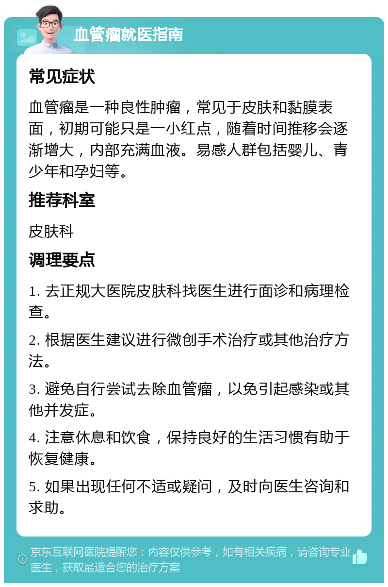 血管瘤就医指南 常见症状 血管瘤是一种良性肿瘤，常见于皮肤和黏膜表面，初期可能只是一小红点，随着时间推移会逐渐增大，内部充满血液。易感人群包括婴儿、青少年和孕妇等。 推荐科室 皮肤科 调理要点 1. 去正规大医院皮肤科找医生进行面诊和病理检查。 2. 根据医生建议进行微创手术治疗或其他治疗方法。 3. 避免自行尝试去除血管瘤，以免引起感染或其他并发症。 4. 注意休息和饮食，保持良好的生活习惯有助于恢复健康。 5. 如果出现任何不适或疑问，及时向医生咨询和求助。