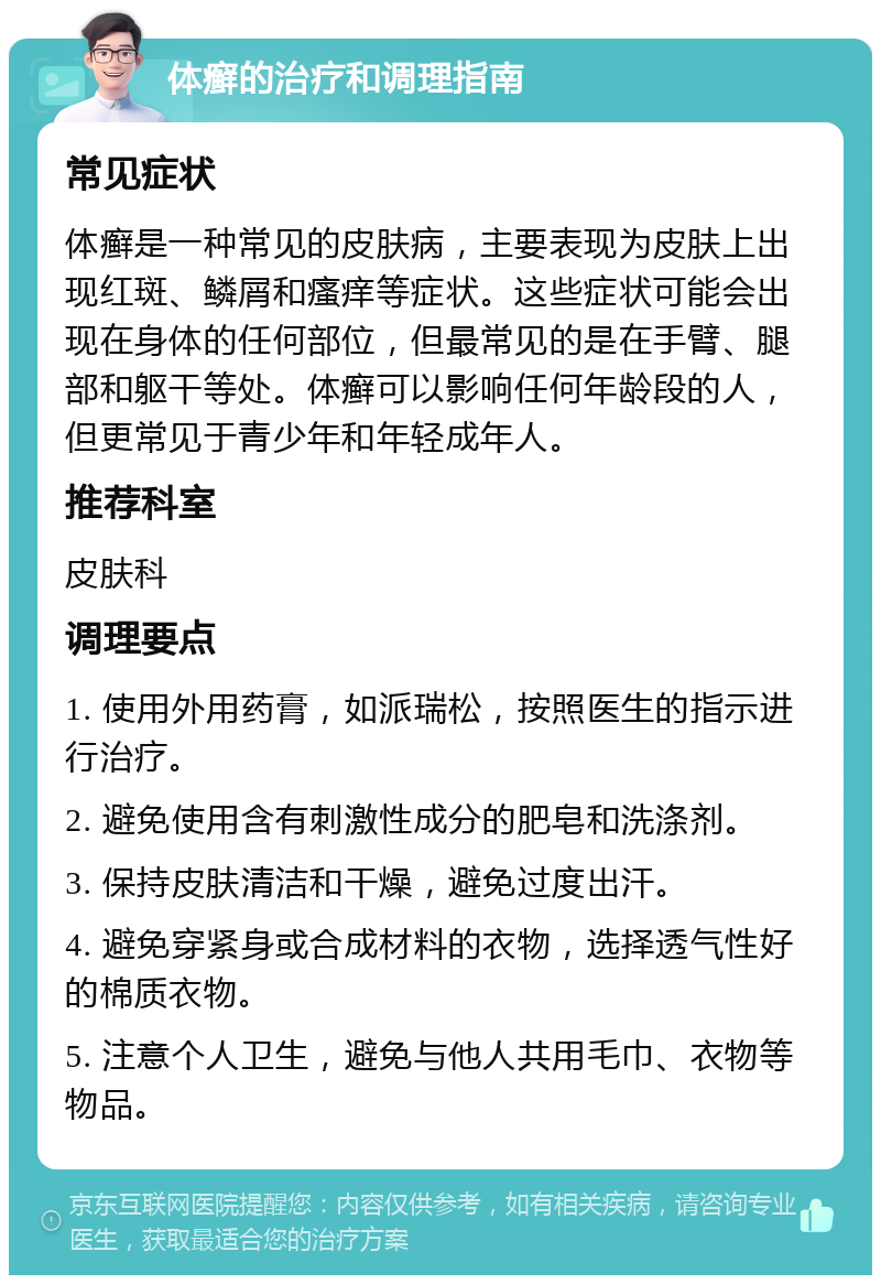 体癣的治疗和调理指南 常见症状 体癣是一种常见的皮肤病，主要表现为皮肤上出现红斑、鳞屑和瘙痒等症状。这些症状可能会出现在身体的任何部位，但最常见的是在手臂、腿部和躯干等处。体癣可以影响任何年龄段的人，但更常见于青少年和年轻成年人。 推荐科室 皮肤科 调理要点 1. 使用外用药膏，如派瑞松，按照医生的指示进行治疗。 2. 避免使用含有刺激性成分的肥皂和洗涤剂。 3. 保持皮肤清洁和干燥，避免过度出汗。 4. 避免穿紧身或合成材料的衣物，选择透气性好的棉质衣物。 5. 注意个人卫生，避免与他人共用毛巾、衣物等物品。