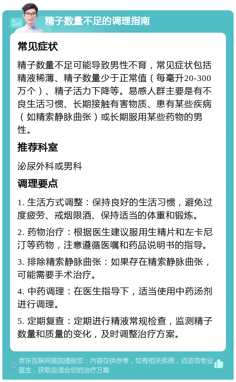 精子数量不足的调理指南 常见症状 精子数量不足可能导致男性不育，常见症状包括精液稀薄、精子数量少于正常值（每毫升20-300万个）、精子活力下降等。易感人群主要是有不良生活习惯、长期接触有害物质、患有某些疾病（如精索静脉曲张）或长期服用某些药物的男性。 推荐科室 泌尿外科或男科 调理要点 1. 生活方式调整：保持良好的生活习惯，避免过度疲劳、戒烟限酒、保持适当的体重和锻炼。 2. 药物治疗：根据医生建议服用生精片和左卡尼汀等药物，注意遵循医嘱和药品说明书的指导。 3. 排除精索静脉曲张：如果存在精索静脉曲张，可能需要手术治疗。 4. 中药调理：在医生指导下，适当使用中药汤剂进行调理。 5. 定期复查：定期进行精液常规检查，监测精子数量和质量的变化，及时调整治疗方案。