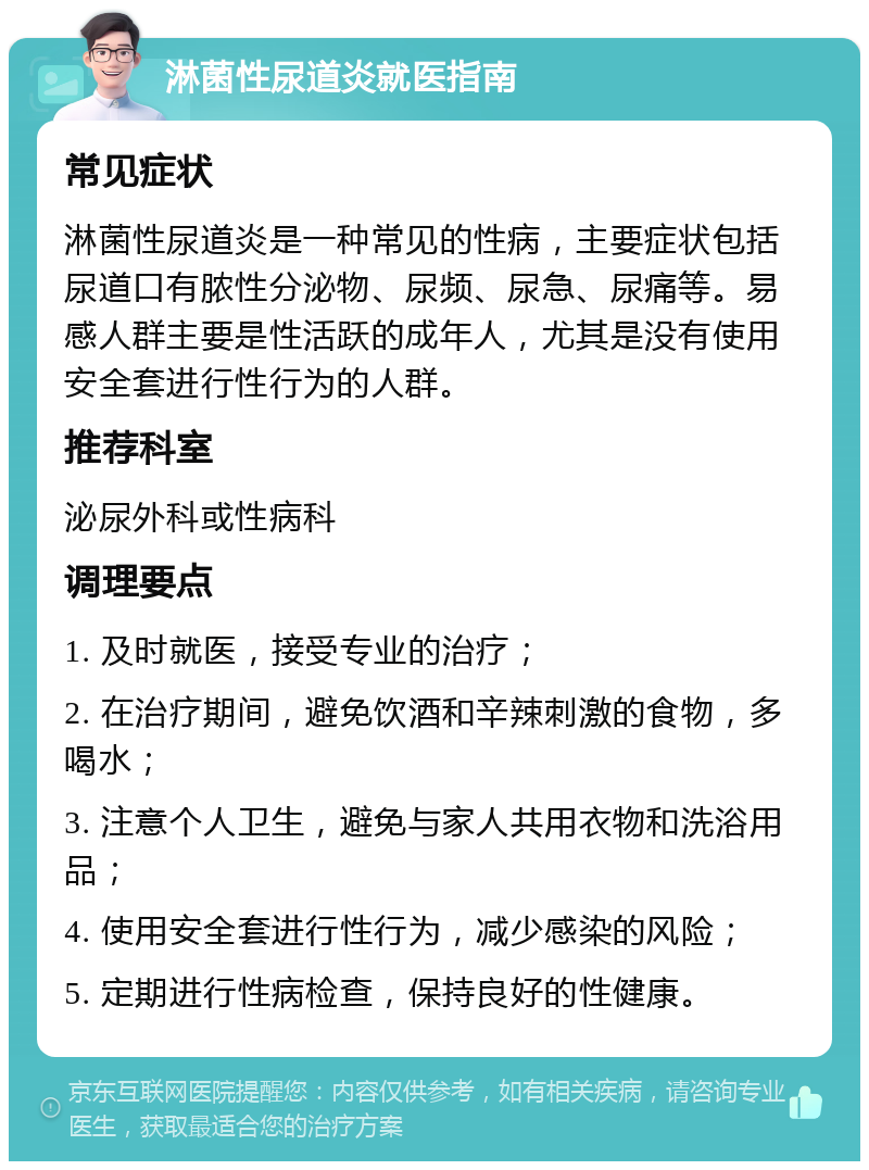 淋菌性尿道炎就医指南 常见症状 淋菌性尿道炎是一种常见的性病，主要症状包括尿道口有脓性分泌物、尿频、尿急、尿痛等。易感人群主要是性活跃的成年人，尤其是没有使用安全套进行性行为的人群。 推荐科室 泌尿外科或性病科 调理要点 1. 及时就医，接受专业的治疗； 2. 在治疗期间，避免饮酒和辛辣刺激的食物，多喝水； 3. 注意个人卫生，避免与家人共用衣物和洗浴用品； 4. 使用安全套进行性行为，减少感染的风险； 5. 定期进行性病检查，保持良好的性健康。