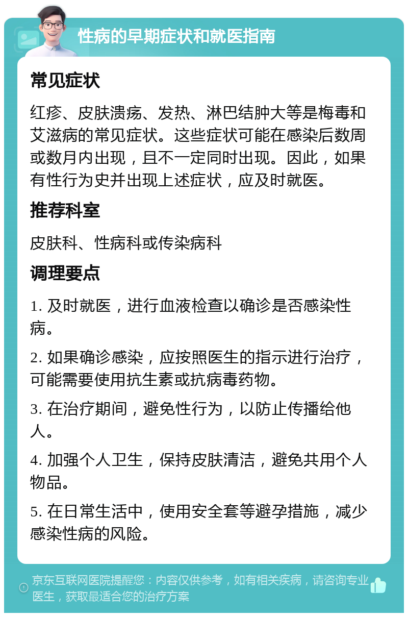 性病的早期症状和就医指南 常见症状 红疹、皮肤溃疡、发热、淋巴结肿大等是梅毒和艾滋病的常见症状。这些症状可能在感染后数周或数月内出现，且不一定同时出现。因此，如果有性行为史并出现上述症状，应及时就医。 推荐科室 皮肤科、性病科或传染病科 调理要点 1. 及时就医，进行血液检查以确诊是否感染性病。 2. 如果确诊感染，应按照医生的指示进行治疗，可能需要使用抗生素或抗病毒药物。 3. 在治疗期间，避免性行为，以防止传播给他人。 4. 加强个人卫生，保持皮肤清洁，避免共用个人物品。 5. 在日常生活中，使用安全套等避孕措施，减少感染性病的风险。