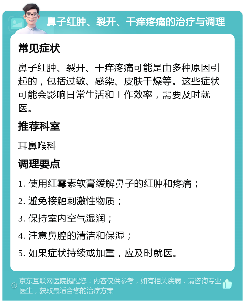 鼻子红肿、裂开、干痒疼痛的治疗与调理 常见症状 鼻子红肿、裂开、干痒疼痛可能是由多种原因引起的，包括过敏、感染、皮肤干燥等。这些症状可能会影响日常生活和工作效率，需要及时就医。 推荐科室 耳鼻喉科 调理要点 1. 使用红霉素软膏缓解鼻子的红肿和疼痛； 2. 避免接触刺激性物质； 3. 保持室内空气湿润； 4. 注意鼻腔的清洁和保湿； 5. 如果症状持续或加重，应及时就医。