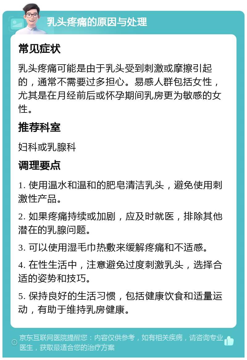 乳头疼痛的原因与处理 常见症状 乳头疼痛可能是由于乳头受到刺激或摩擦引起的，通常不需要过多担心。易感人群包括女性，尤其是在月经前后或怀孕期间乳房更为敏感的女性。 推荐科室 妇科或乳腺科 调理要点 1. 使用温水和温和的肥皂清洁乳头，避免使用刺激性产品。 2. 如果疼痛持续或加剧，应及时就医，排除其他潜在的乳腺问题。 3. 可以使用湿毛巾热敷来缓解疼痛和不适感。 4. 在性生活中，注意避免过度刺激乳头，选择合适的姿势和技巧。 5. 保持良好的生活习惯，包括健康饮食和适量运动，有助于维持乳房健康。