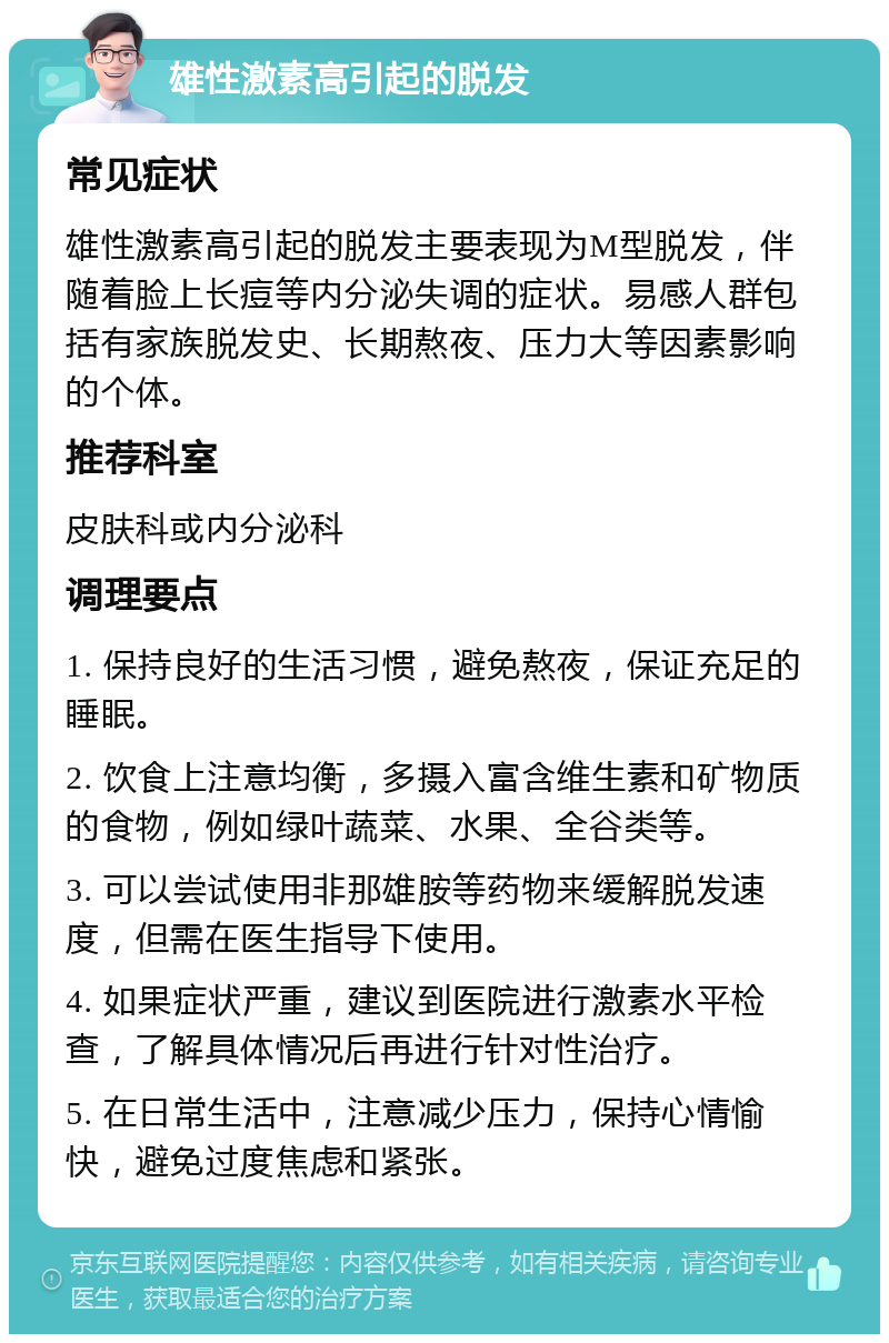 雄性激素高引起的脱发 常见症状 雄性激素高引起的脱发主要表现为M型脱发，伴随着脸上长痘等内分泌失调的症状。易感人群包括有家族脱发史、长期熬夜、压力大等因素影响的个体。 推荐科室 皮肤科或内分泌科 调理要点 1. 保持良好的生活习惯，避免熬夜，保证充足的睡眠。 2. 饮食上注意均衡，多摄入富含维生素和矿物质的食物，例如绿叶蔬菜、水果、全谷类等。 3. 可以尝试使用非那雄胺等药物来缓解脱发速度，但需在医生指导下使用。 4. 如果症状严重，建议到医院进行激素水平检查，了解具体情况后再进行针对性治疗。 5. 在日常生活中，注意减少压力，保持心情愉快，避免过度焦虑和紧张。