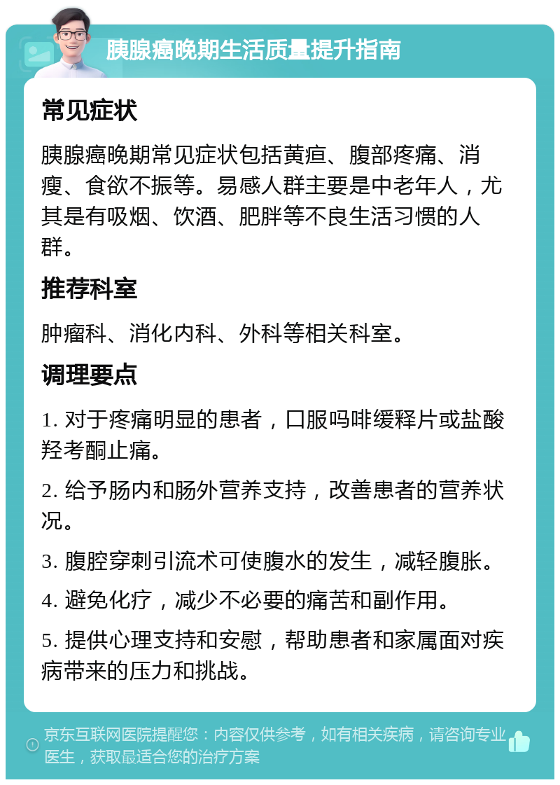 胰腺癌晚期生活质量提升指南 常见症状 胰腺癌晚期常见症状包括黄疸、腹部疼痛、消瘦、食欲不振等。易感人群主要是中老年人，尤其是有吸烟、饮酒、肥胖等不良生活习惯的人群。 推荐科室 肿瘤科、消化内科、外科等相关科室。 调理要点 1. 对于疼痛明显的患者，口服吗啡缓释片或盐酸羟考酮止痛。 2. 给予肠内和肠外营养支持，改善患者的营养状况。 3. 腹腔穿刺引流术可使腹水的发生，减轻腹胀。 4. 避免化疗，减少不必要的痛苦和副作用。 5. 提供心理支持和安慰，帮助患者和家属面对疾病带来的压力和挑战。