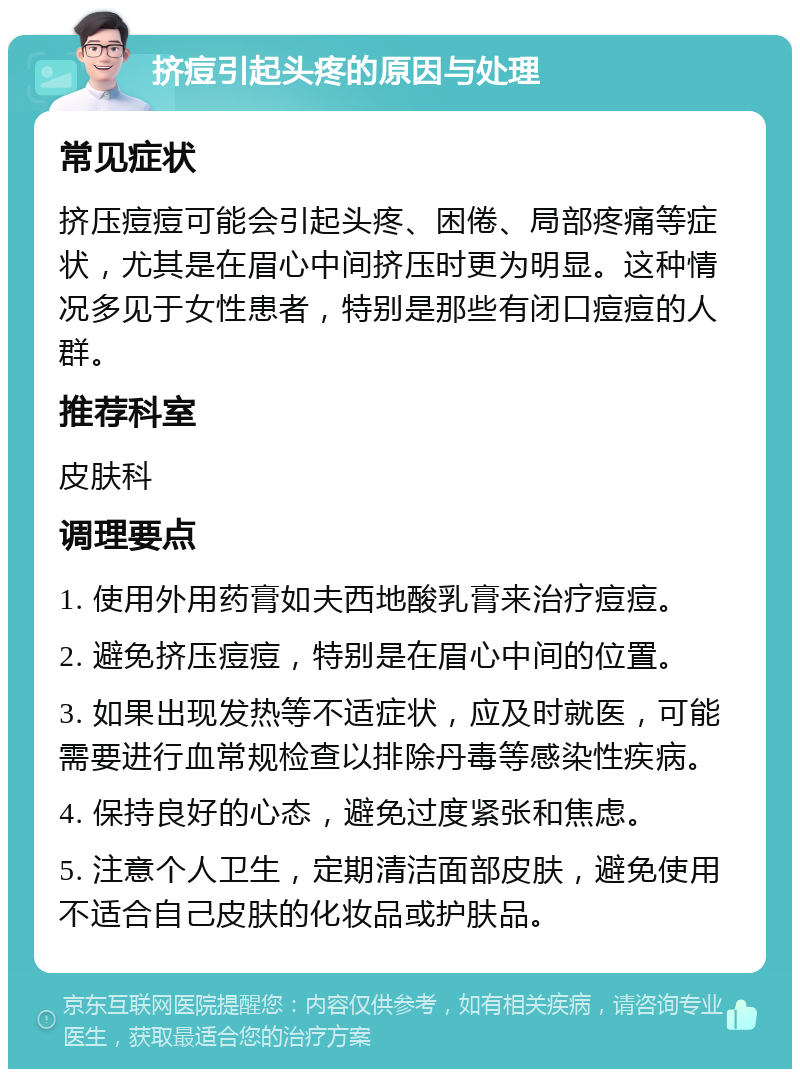 挤痘引起头疼的原因与处理 常见症状 挤压痘痘可能会引起头疼、困倦、局部疼痛等症状，尤其是在眉心中间挤压时更为明显。这种情况多见于女性患者，特别是那些有闭口痘痘的人群。 推荐科室 皮肤科 调理要点 1. 使用外用药膏如夫西地酸乳膏来治疗痘痘。 2. 避免挤压痘痘，特别是在眉心中间的位置。 3. 如果出现发热等不适症状，应及时就医，可能需要进行血常规检查以排除丹毒等感染性疾病。 4. 保持良好的心态，避免过度紧张和焦虑。 5. 注意个人卫生，定期清洁面部皮肤，避免使用不适合自己皮肤的化妆品或护肤品。