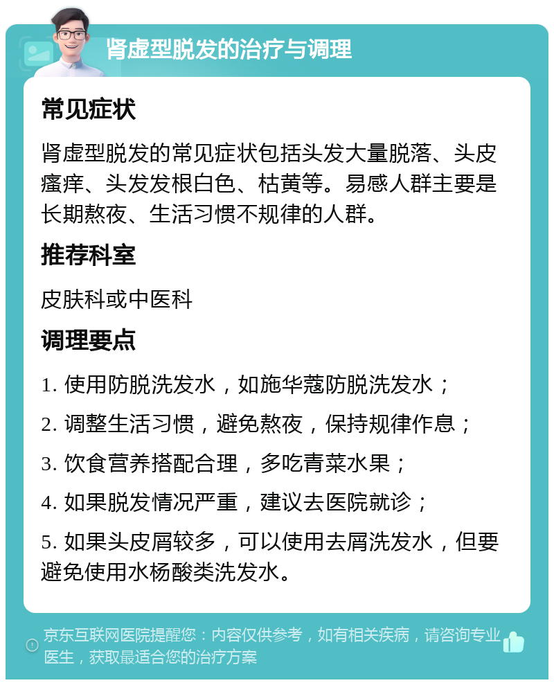 肾虚型脱发的治疗与调理 常见症状 肾虚型脱发的常见症状包括头发大量脱落、头皮瘙痒、头发发根白色、枯黄等。易感人群主要是长期熬夜、生活习惯不规律的人群。 推荐科室 皮肤科或中医科 调理要点 1. 使用防脱洗发水，如施华蔻防脱洗发水； 2. 调整生活习惯，避免熬夜，保持规律作息； 3. 饮食营养搭配合理，多吃青菜水果； 4. 如果脱发情况严重，建议去医院就诊； 5. 如果头皮屑较多，可以使用去屑洗发水，但要避免使用水杨酸类洗发水。