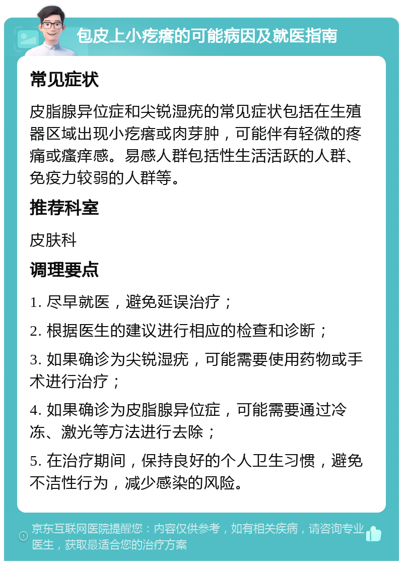 包皮上小疙瘩的可能病因及就医指南 常见症状 皮脂腺异位症和尖锐湿疣的常见症状包括在生殖器区域出现小疙瘩或肉芽肿，可能伴有轻微的疼痛或瘙痒感。易感人群包括性生活活跃的人群、免疫力较弱的人群等。 推荐科室 皮肤科 调理要点 1. 尽早就医，避免延误治疗； 2. 根据医生的建议进行相应的检查和诊断； 3. 如果确诊为尖锐湿疣，可能需要使用药物或手术进行治疗； 4. 如果确诊为皮脂腺异位症，可能需要通过冷冻、激光等方法进行去除； 5. 在治疗期间，保持良好的个人卫生习惯，避免不洁性行为，减少感染的风险。