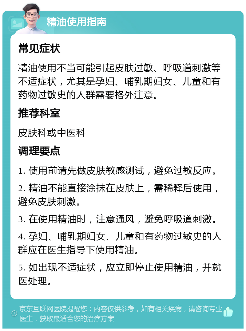 精油使用指南 常见症状 精油使用不当可能引起皮肤过敏、呼吸道刺激等不适症状，尤其是孕妇、哺乳期妇女、儿童和有药物过敏史的人群需要格外注意。 推荐科室 皮肤科或中医科 调理要点 1. 使用前请先做皮肤敏感测试，避免过敏反应。 2. 精油不能直接涂抹在皮肤上，需稀释后使用，避免皮肤刺激。 3. 在使用精油时，注意通风，避免呼吸道刺激。 4. 孕妇、哺乳期妇女、儿童和有药物过敏史的人群应在医生指导下使用精油。 5. 如出现不适症状，应立即停止使用精油，并就医处理。