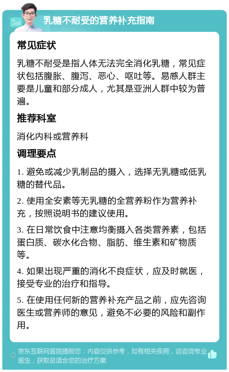 乳糖不耐受的营养补充指南 常见症状 乳糖不耐受是指人体无法完全消化乳糖，常见症状包括腹胀、腹泻、恶心、呕吐等。易感人群主要是儿童和部分成人，尤其是亚洲人群中较为普遍。 推荐科室 消化内科或营养科 调理要点 1. 避免或减少乳制品的摄入，选择无乳糖或低乳糖的替代品。 2. 使用全安素等无乳糖的全营养粉作为营养补充，按照说明书的建议使用。 3. 在日常饮食中注意均衡摄入各类营养素，包括蛋白质、碳水化合物、脂肪、维生素和矿物质等。 4. 如果出现严重的消化不良症状，应及时就医，接受专业的治疗和指导。 5. 在使用任何新的营养补充产品之前，应先咨询医生或营养师的意见，避免不必要的风险和副作用。