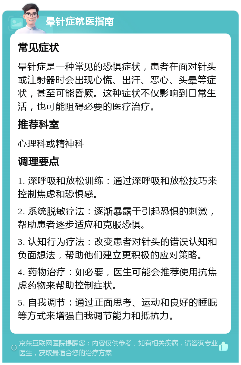 晕针症就医指南 常见症状 晕针症是一种常见的恐惧症状，患者在面对针头或注射器时会出现心慌、出汗、恶心、头晕等症状，甚至可能昏厥。这种症状不仅影响到日常生活，也可能阻碍必要的医疗治疗。 推荐科室 心理科或精神科 调理要点 1. 深呼吸和放松训练：通过深呼吸和放松技巧来控制焦虑和恐惧感。 2. 系统脱敏疗法：逐渐暴露于引起恐惧的刺激，帮助患者逐步适应和克服恐惧。 3. 认知行为疗法：改变患者对针头的错误认知和负面想法，帮助他们建立更积极的应对策略。 4. 药物治疗：如必要，医生可能会推荐使用抗焦虑药物来帮助控制症状。 5. 自我调节：通过正面思考、运动和良好的睡眠等方式来增强自我调节能力和抵抗力。