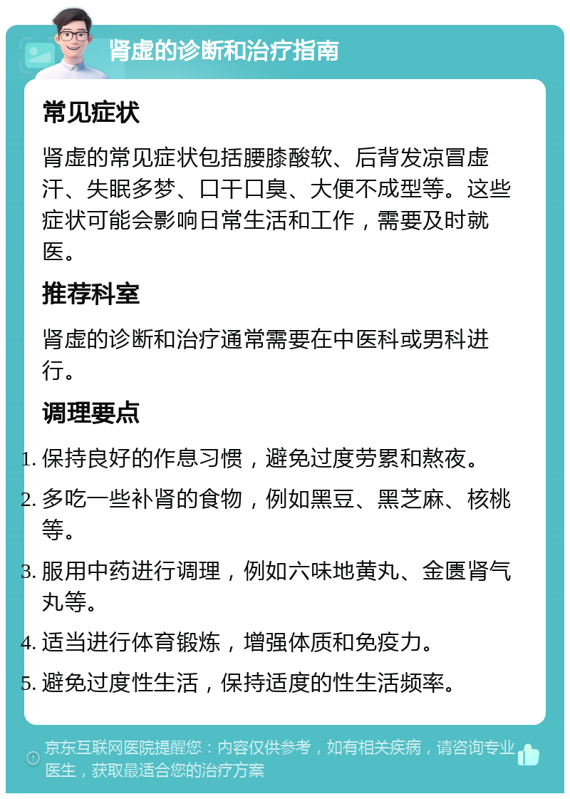 肾虚的诊断和治疗指南 常见症状 肾虚的常见症状包括腰膝酸软、后背发凉冒虚汗、失眠多梦、口干口臭、大便不成型等。这些症状可能会影响日常生活和工作，需要及时就医。 推荐科室 肾虚的诊断和治疗通常需要在中医科或男科进行。 调理要点 保持良好的作息习惯，避免过度劳累和熬夜。 多吃一些补肾的食物，例如黑豆、黑芝麻、核桃等。 服用中药进行调理，例如六味地黄丸、金匮肾气丸等。 适当进行体育锻炼，增强体质和免疫力。 避免过度性生活，保持适度的性生活频率。