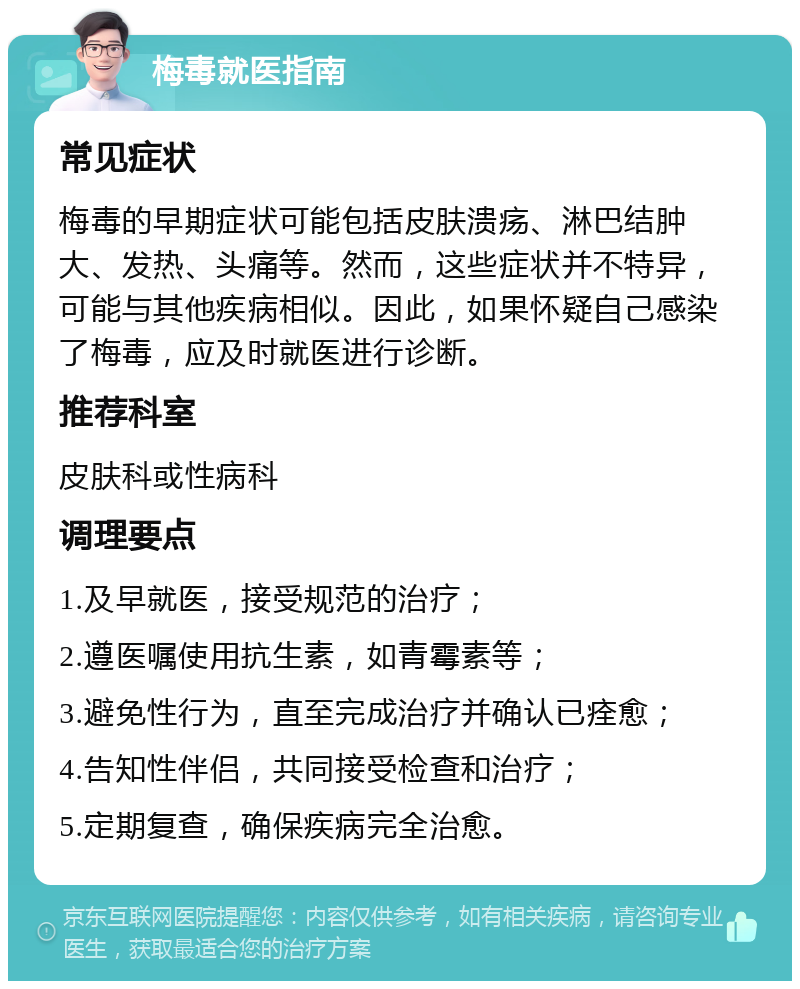 梅毒就医指南 常见症状 梅毒的早期症状可能包括皮肤溃疡、淋巴结肿大、发热、头痛等。然而，这些症状并不特异，可能与其他疾病相似。因此，如果怀疑自己感染了梅毒，应及时就医进行诊断。 推荐科室 皮肤科或性病科 调理要点 1.及早就医，接受规范的治疗； 2.遵医嘱使用抗生素，如青霉素等； 3.避免性行为，直至完成治疗并确认已痊愈； 4.告知性伴侣，共同接受检查和治疗； 5.定期复查，确保疾病完全治愈。