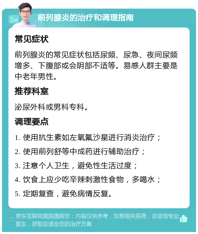 前列腺炎的治疗和调理指南 常见症状 前列腺炎的常见症状包括尿频、尿急、夜间尿频增多、下腹部或会阴部不适等。易感人群主要是中老年男性。 推荐科室 泌尿外科或男科专科。 调理要点 1. 使用抗生素如左氧氟沙星进行消炎治疗； 2. 使用前列舒等中成药进行辅助治疗； 3. 注意个人卫生，避免性生活过度； 4. 饮食上应少吃辛辣刺激性食物，多喝水； 5. 定期复查，避免病情反复。