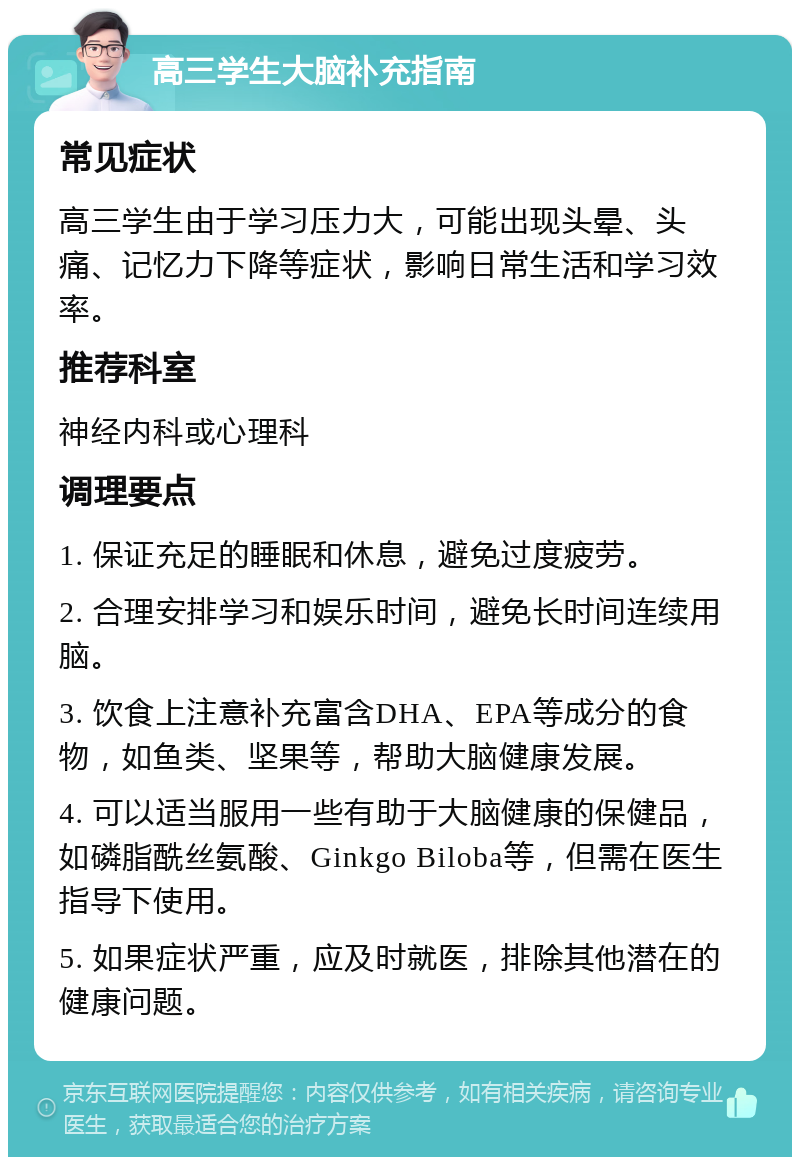 高三学生大脑补充指南 常见症状 高三学生由于学习压力大，可能出现头晕、头痛、记忆力下降等症状，影响日常生活和学习效率。 推荐科室 神经内科或心理科 调理要点 1. 保证充足的睡眠和休息，避免过度疲劳。 2. 合理安排学习和娱乐时间，避免长时间连续用脑。 3. 饮食上注意补充富含DHA、EPA等成分的食物，如鱼类、坚果等，帮助大脑健康发展。 4. 可以适当服用一些有助于大脑健康的保健品，如磷脂酰丝氨酸、Ginkgo Biloba等，但需在医生指导下使用。 5. 如果症状严重，应及时就医，排除其他潜在的健康问题。