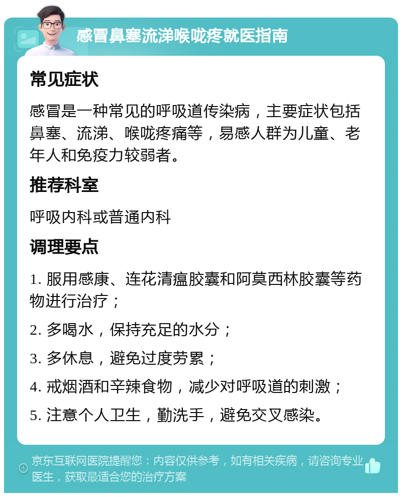 感冒鼻塞流涕喉咙疼就医指南 常见症状 感冒是一种常见的呼吸道传染病，主要症状包括鼻塞、流涕、喉咙疼痛等，易感人群为儿童、老年人和免疫力较弱者。 推荐科室 呼吸内科或普通内科 调理要点 1. 服用感康、连花清瘟胶囊和阿莫西林胶囊等药物进行治疗； 2. 多喝水，保持充足的水分； 3. 多休息，避免过度劳累； 4. 戒烟酒和辛辣食物，减少对呼吸道的刺激； 5. 注意个人卫生，勤洗手，避免交叉感染。