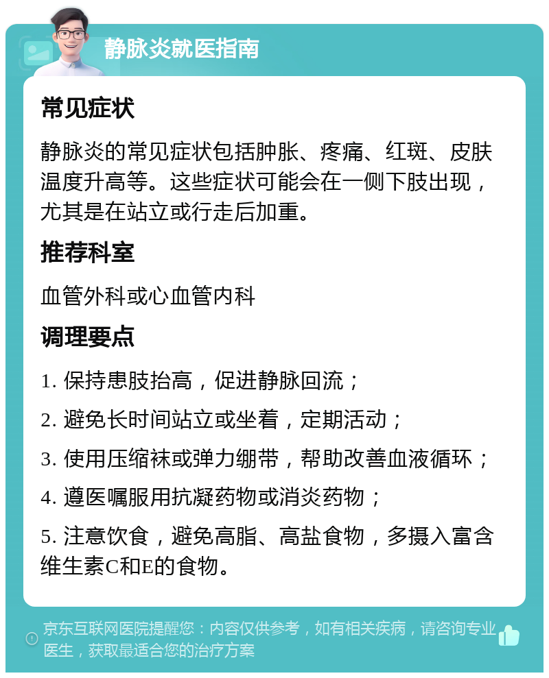 静脉炎就医指南 常见症状 静脉炎的常见症状包括肿胀、疼痛、红斑、皮肤温度升高等。这些症状可能会在一侧下肢出现，尤其是在站立或行走后加重。 推荐科室 血管外科或心血管内科 调理要点 1. 保持患肢抬高，促进静脉回流； 2. 避免长时间站立或坐着，定期活动； 3. 使用压缩袜或弹力绷带，帮助改善血液循环； 4. 遵医嘱服用抗凝药物或消炎药物； 5. 注意饮食，避免高脂、高盐食物，多摄入富含维生素C和E的食物。