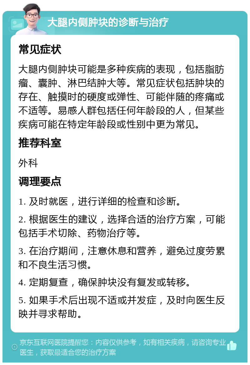 大腿内侧肿块的诊断与治疗 常见症状 大腿内侧肿块可能是多种疾病的表现，包括脂肪瘤、囊肿、淋巴结肿大等。常见症状包括肿块的存在、触摸时的硬度或弹性、可能伴随的疼痛或不适等。易感人群包括任何年龄段的人，但某些疾病可能在特定年龄段或性别中更为常见。 推荐科室 外科 调理要点 1. 及时就医，进行详细的检查和诊断。 2. 根据医生的建议，选择合适的治疗方案，可能包括手术切除、药物治疗等。 3. 在治疗期间，注意休息和营养，避免过度劳累和不良生活习惯。 4. 定期复查，确保肿块没有复发或转移。 5. 如果手术后出现不适或并发症，及时向医生反映并寻求帮助。