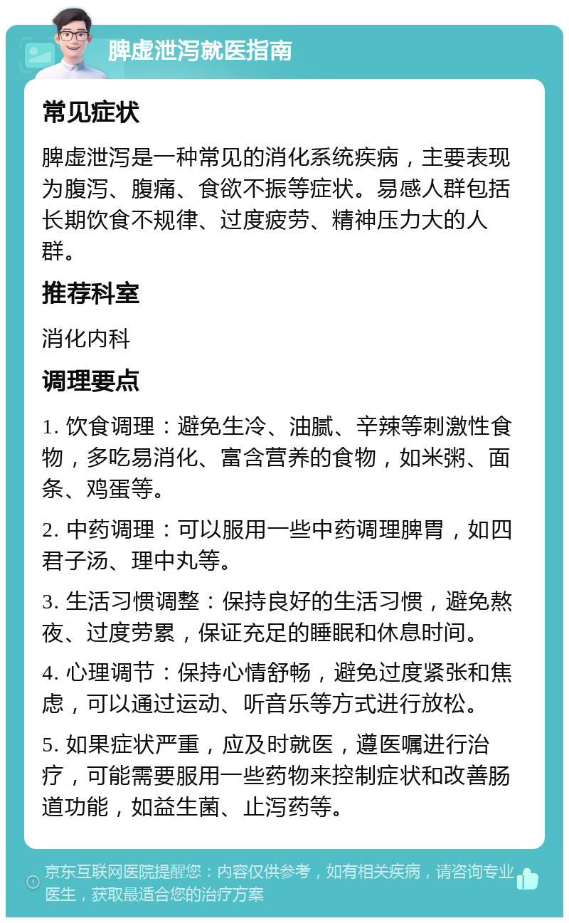 脾虚泄泻就医指南 常见症状 脾虚泄泻是一种常见的消化系统疾病，主要表现为腹泻、腹痛、食欲不振等症状。易感人群包括长期饮食不规律、过度疲劳、精神压力大的人群。 推荐科室 消化内科 调理要点 1. 饮食调理：避免生冷、油腻、辛辣等刺激性食物，多吃易消化、富含营养的食物，如米粥、面条、鸡蛋等。 2. 中药调理：可以服用一些中药调理脾胃，如四君子汤、理中丸等。 3. 生活习惯调整：保持良好的生活习惯，避免熬夜、过度劳累，保证充足的睡眠和休息时间。 4. 心理调节：保持心情舒畅，避免过度紧张和焦虑，可以通过运动、听音乐等方式进行放松。 5. 如果症状严重，应及时就医，遵医嘱进行治疗，可能需要服用一些药物来控制症状和改善肠道功能，如益生菌、止泻药等。