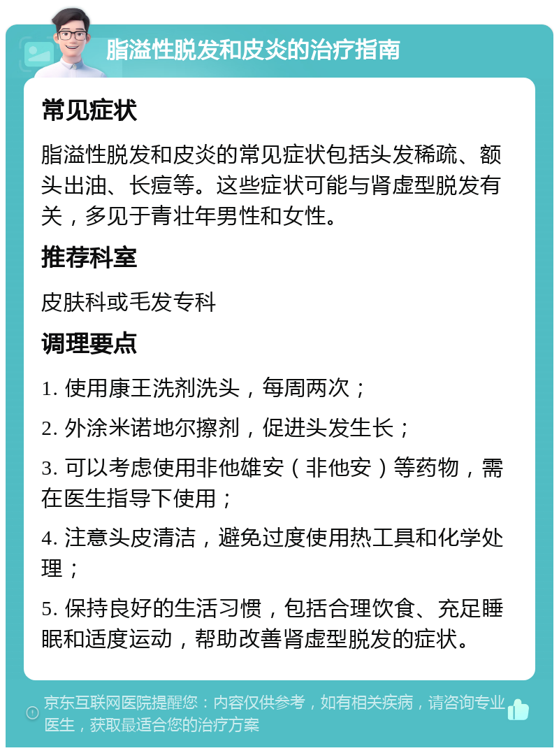 脂溢性脱发和皮炎的治疗指南 常见症状 脂溢性脱发和皮炎的常见症状包括头发稀疏、额头出油、长痘等。这些症状可能与肾虚型脱发有关，多见于青壮年男性和女性。 推荐科室 皮肤科或毛发专科 调理要点 1. 使用康王洗剂洗头，每周两次； 2. 外涂米诺地尔擦剂，促进头发生长； 3. 可以考虑使用非他雄安（非他安）等药物，需在医生指导下使用； 4. 注意头皮清洁，避免过度使用热工具和化学处理； 5. 保持良好的生活习惯，包括合理饮食、充足睡眠和适度运动，帮助改善肾虚型脱发的症状。