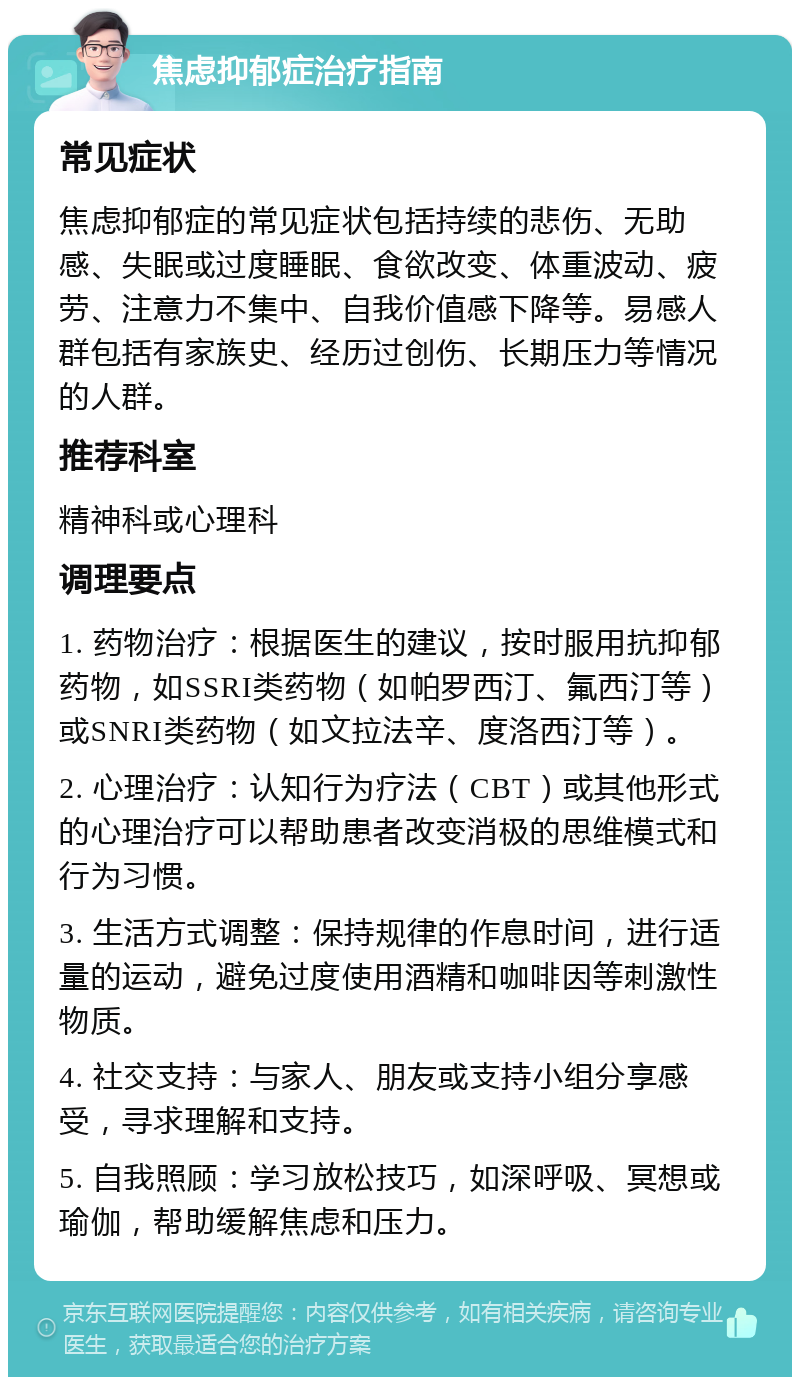 焦虑抑郁症治疗指南 常见症状 焦虑抑郁症的常见症状包括持续的悲伤、无助感、失眠或过度睡眠、食欲改变、体重波动、疲劳、注意力不集中、自我价值感下降等。易感人群包括有家族史、经历过创伤、长期压力等情况的人群。 推荐科室 精神科或心理科 调理要点 1. 药物治疗：根据医生的建议，按时服用抗抑郁药物，如SSRI类药物（如帕罗西汀、氟西汀等）或SNRI类药物（如文拉法辛、度洛西汀等）。 2. 心理治疗：认知行为疗法（CBT）或其他形式的心理治疗可以帮助患者改变消极的思维模式和行为习惯。 3. 生活方式调整：保持规律的作息时间，进行适量的运动，避免过度使用酒精和咖啡因等刺激性物质。 4. 社交支持：与家人、朋友或支持小组分享感受，寻求理解和支持。 5. 自我照顾：学习放松技巧，如深呼吸、冥想或瑜伽，帮助缓解焦虑和压力。