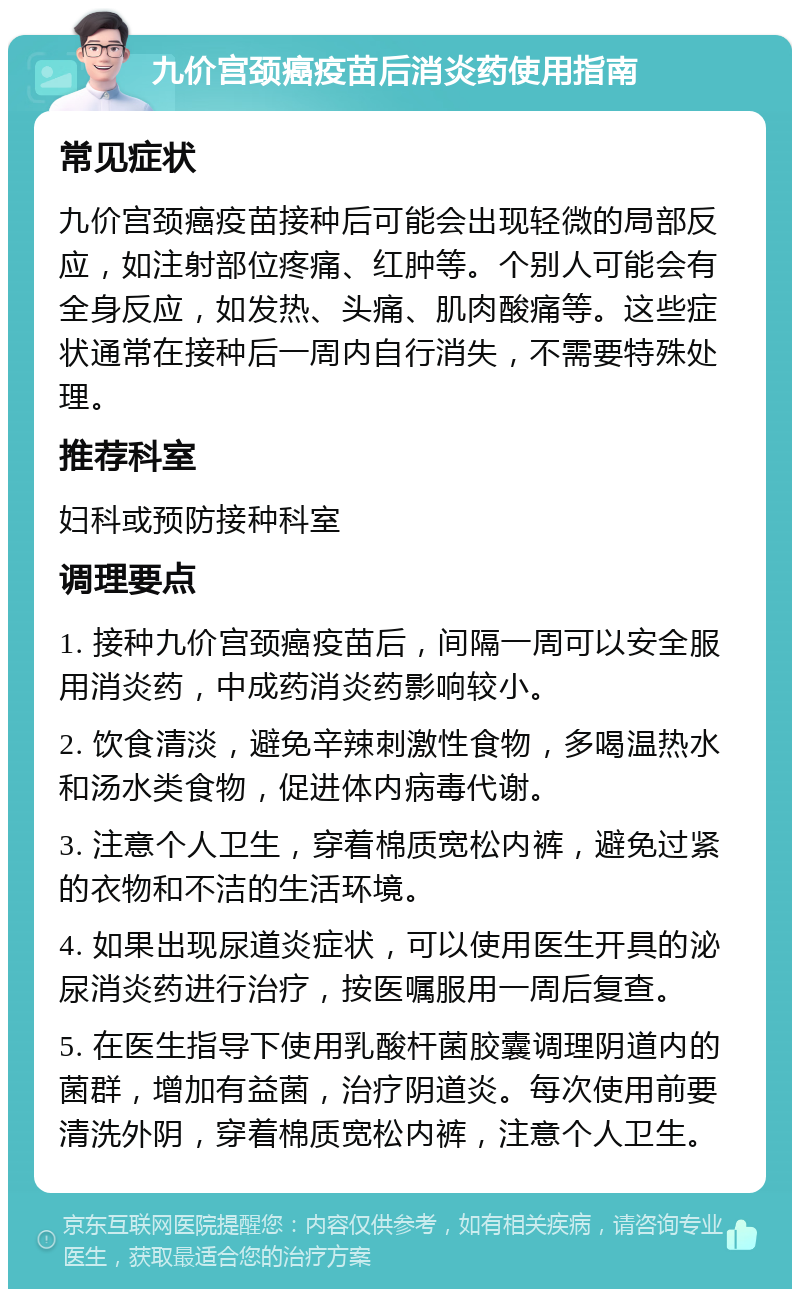 九价宫颈癌疫苗后消炎药使用指南 常见症状 九价宫颈癌疫苗接种后可能会出现轻微的局部反应，如注射部位疼痛、红肿等。个别人可能会有全身反应，如发热、头痛、肌肉酸痛等。这些症状通常在接种后一周内自行消失，不需要特殊处理。 推荐科室 妇科或预防接种科室 调理要点 1. 接种九价宫颈癌疫苗后，间隔一周可以安全服用消炎药，中成药消炎药影响较小。 2. 饮食清淡，避免辛辣刺激性食物，多喝温热水和汤水类食物，促进体内病毒代谢。 3. 注意个人卫生，穿着棉质宽松内裤，避免过紧的衣物和不洁的生活环境。 4. 如果出现尿道炎症状，可以使用医生开具的泌尿消炎药进行治疗，按医嘱服用一周后复查。 5. 在医生指导下使用乳酸杆菌胶囊调理阴道内的菌群，增加有益菌，治疗阴道炎。每次使用前要清洗外阴，穿着棉质宽松内裤，注意个人卫生。