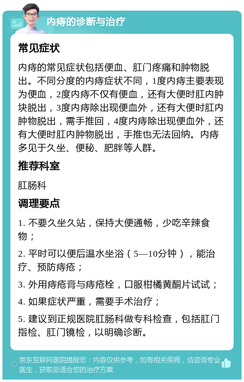 内痔的诊断与治疗 常见症状 内痔的常见症状包括便血、肛门疼痛和肿物脱出。不同分度的内痔症状不同，1度内痔主要表现为便血，2度内痔不仅有便血，还有大便时肛内肿块脱出，3度内痔除出现便血外，还有大便时肛内肿物脱出，需手推回，4度内痔除出现便血外，还有大便时肛内肿物脱出，手推也无法回纳。内痔多见于久坐、便秘、肥胖等人群。 推荐科室 肛肠科 调理要点 1. 不要久坐久站，保持大便通畅，少吃辛辣食物； 2. 平时可以便后温水坐浴（5—10分钟），能治疗、预防痔疮； 3. 外用痔疮膏与痔疮栓，口服柑橘黄酮片试试； 4. 如果症状严重，需要手术治疗； 5. 建议到正规医院肛肠科做专科检查，包括肛门指检、肛门镜检，以明确诊断。