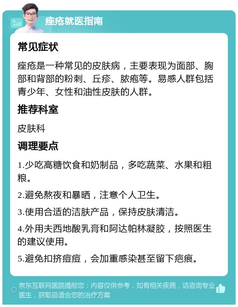 痤疮就医指南 常见症状 痤疮是一种常见的皮肤病，主要表现为面部、胸部和背部的粉刺、丘疹、脓疱等。易感人群包括青少年、女性和油性皮肤的人群。 推荐科室 皮肤科 调理要点 1.少吃高糖饮食和奶制品，多吃蔬菜、水果和粗粮。 2.避免熬夜和暴晒，注意个人卫生。 3.使用合适的洁肤产品，保持皮肤清洁。 4.外用夫西地酸乳膏和阿达帕林凝胶，按照医生的建议使用。 5.避免扣挤痘痘，会加重感染甚至留下疤痕。