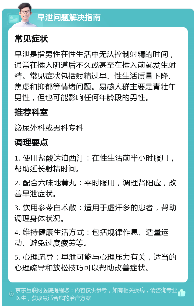 早泄问题解决指南 常见症状 早泄是指男性在性生活中无法控制射精的时间，通常在插入阴道后不久或甚至在插入前就发生射精。常见症状包括射精过早、性生活质量下降、焦虑和抑郁等情绪问题。易感人群主要是青壮年男性，但也可能影响任何年龄段的男性。 推荐科室 泌尿外科或男科专科 调理要点 1. 使用盐酸达泊西汀：在性生活前半小时服用，帮助延长射精时间。 2. 配合六味地黄丸：平时服用，调理肾阳虚，改善早泄症状。 3. 饮用参苓白术散：适用于虚汗多的患者，帮助调理身体状况。 4. 维持健康生活方式：包括规律作息、适量运动、避免过度疲劳等。 5. 心理疏导：早泄可能与心理压力有关，适当的心理疏导和放松技巧可以帮助改善症状。