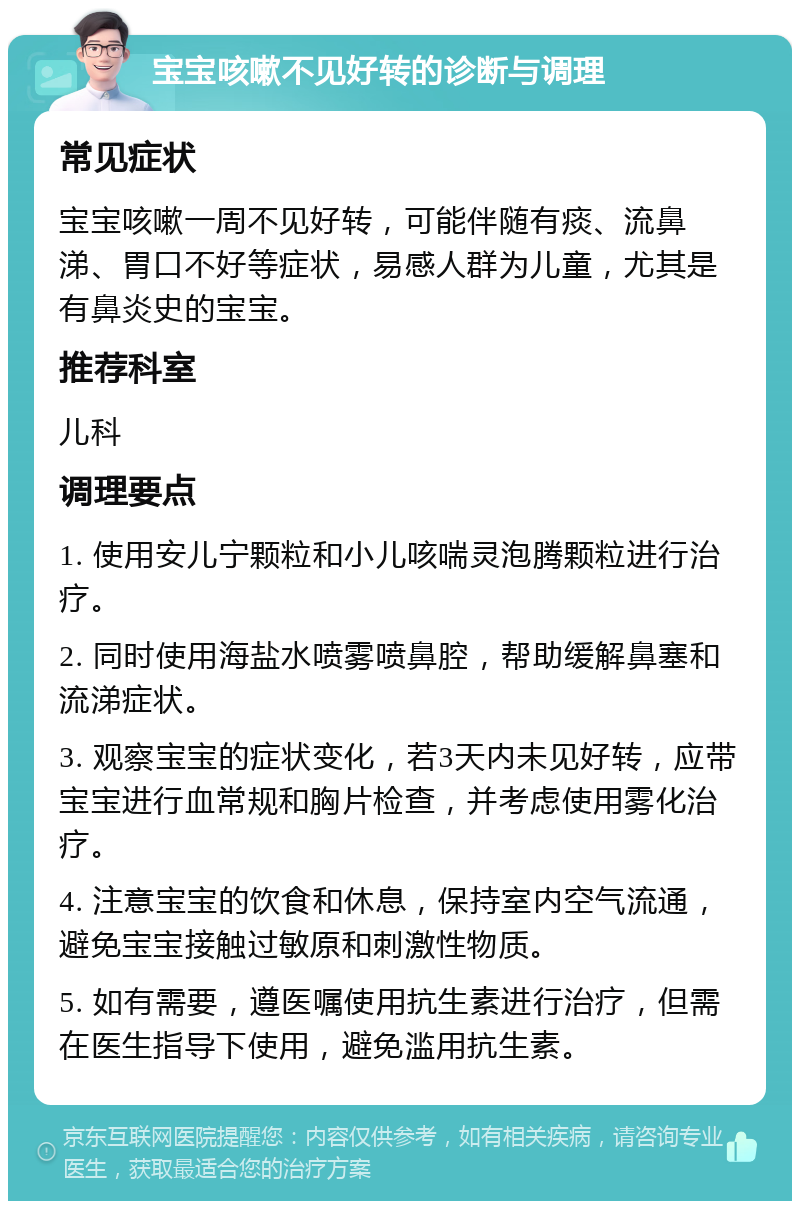 宝宝咳嗽不见好转的诊断与调理 常见症状 宝宝咳嗽一周不见好转，可能伴随有痰、流鼻涕、胃口不好等症状，易感人群为儿童，尤其是有鼻炎史的宝宝。 推荐科室 儿科 调理要点 1. 使用安儿宁颗粒和小儿咳喘灵泡腾颗粒进行治疗。 2. 同时使用海盐水喷雾喷鼻腔，帮助缓解鼻塞和流涕症状。 3. 观察宝宝的症状变化，若3天内未见好转，应带宝宝进行血常规和胸片检查，并考虑使用雾化治疗。 4. 注意宝宝的饮食和休息，保持室内空气流通，避免宝宝接触过敏原和刺激性物质。 5. 如有需要，遵医嘱使用抗生素进行治疗，但需在医生指导下使用，避免滥用抗生素。