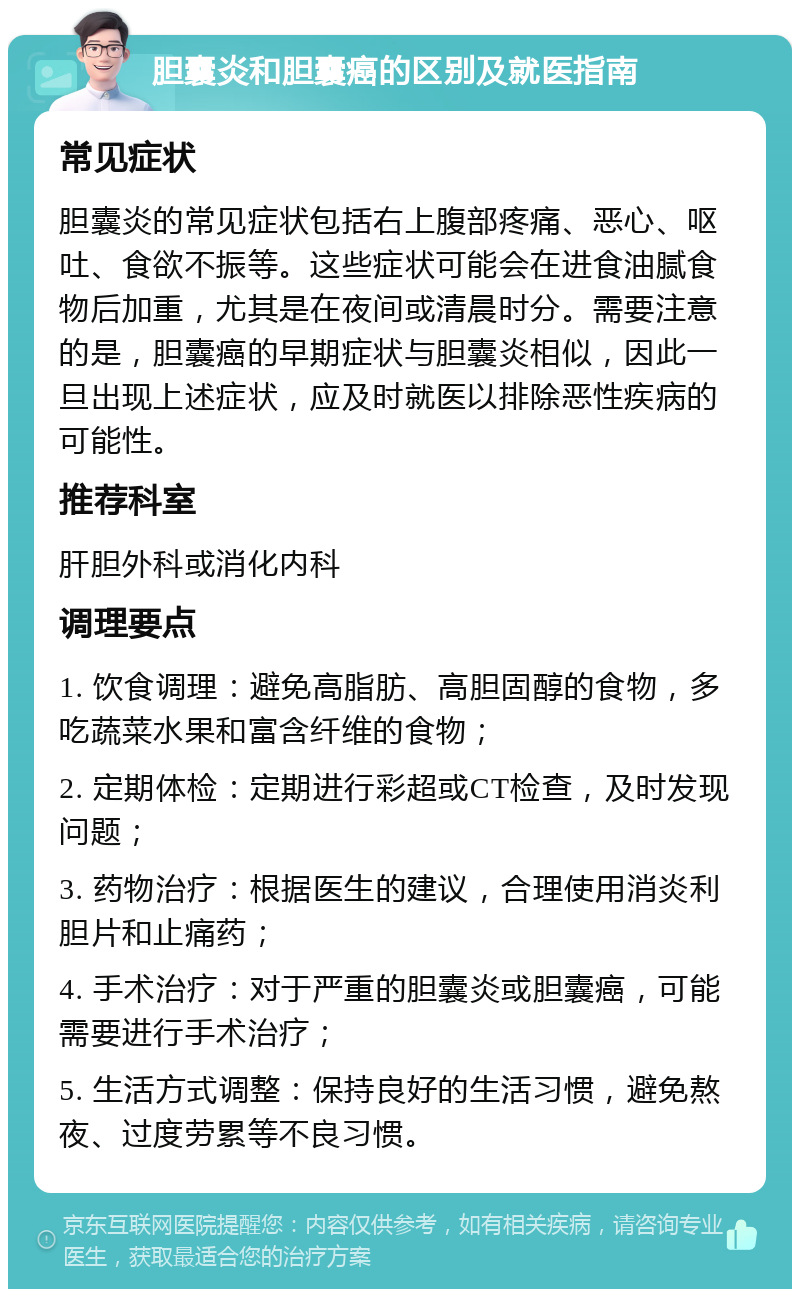 胆囊炎和胆囊癌的区别及就医指南 常见症状 胆囊炎的常见症状包括右上腹部疼痛、恶心、呕吐、食欲不振等。这些症状可能会在进食油腻食物后加重，尤其是在夜间或清晨时分。需要注意的是，胆囊癌的早期症状与胆囊炎相似，因此一旦出现上述症状，应及时就医以排除恶性疾病的可能性。 推荐科室 肝胆外科或消化内科 调理要点 1. 饮食调理：避免高脂肪、高胆固醇的食物，多吃蔬菜水果和富含纤维的食物； 2. 定期体检：定期进行彩超或CT检查，及时发现问题； 3. 药物治疗：根据医生的建议，合理使用消炎利胆片和止痛药； 4. 手术治疗：对于严重的胆囊炎或胆囊癌，可能需要进行手术治疗； 5. 生活方式调整：保持良好的生活习惯，避免熬夜、过度劳累等不良习惯。