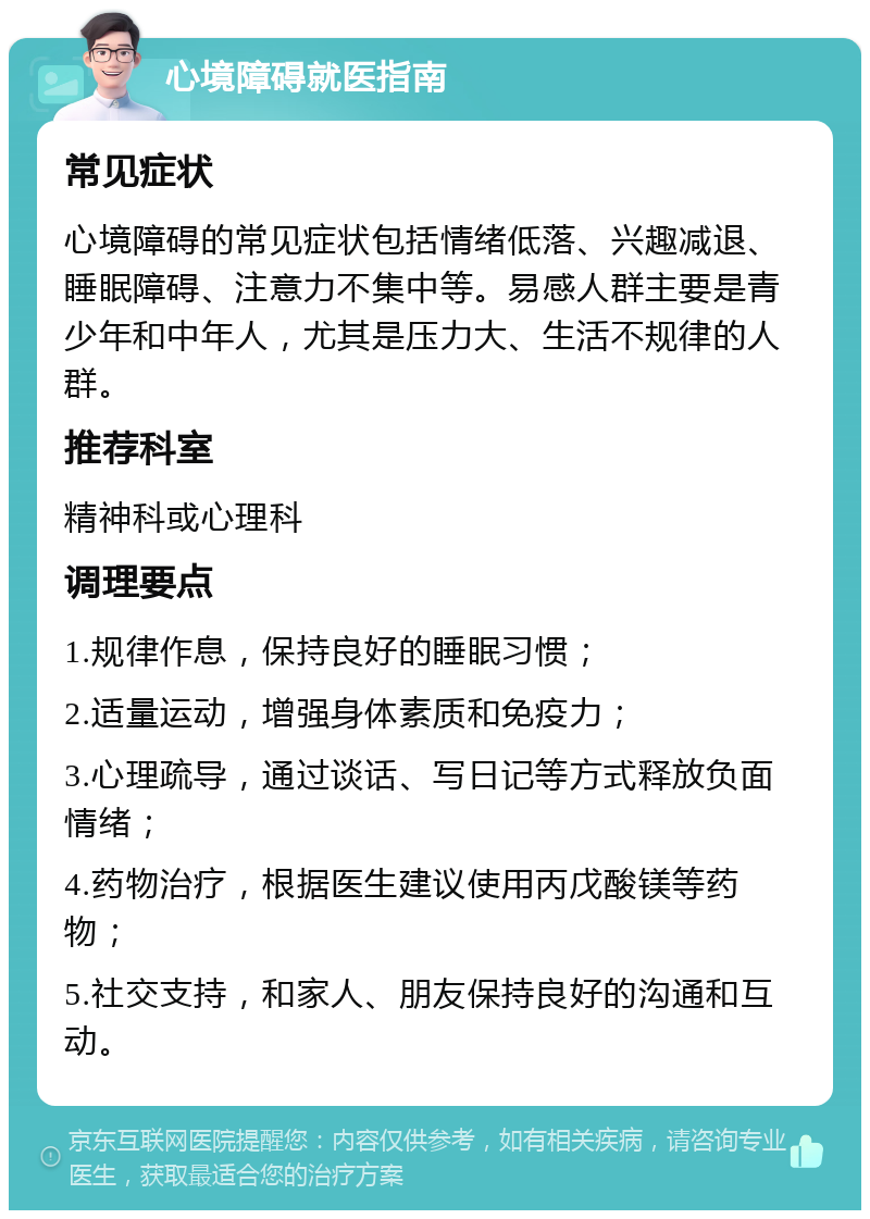 心境障碍就医指南 常见症状 心境障碍的常见症状包括情绪低落、兴趣减退、睡眠障碍、注意力不集中等。易感人群主要是青少年和中年人，尤其是压力大、生活不规律的人群。 推荐科室 精神科或心理科 调理要点 1.规律作息，保持良好的睡眠习惯； 2.适量运动，增强身体素质和免疫力； 3.心理疏导，通过谈话、写日记等方式释放负面情绪； 4.药物治疗，根据医生建议使用丙戊酸镁等药物； 5.社交支持，和家人、朋友保持良好的沟通和互动。