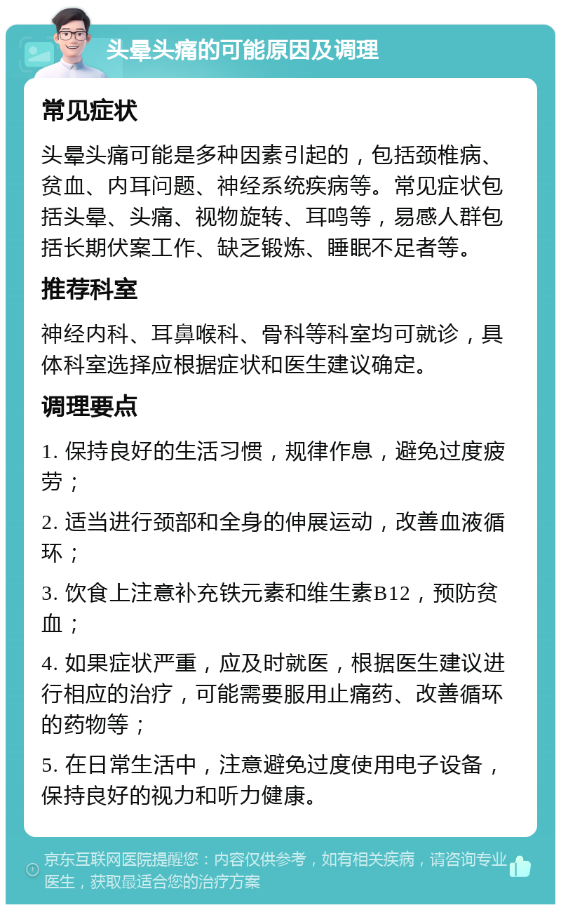 头晕头痛的可能原因及调理 常见症状 头晕头痛可能是多种因素引起的，包括颈椎病、贫血、内耳问题、神经系统疾病等。常见症状包括头晕、头痛、视物旋转、耳鸣等，易感人群包括长期伏案工作、缺乏锻炼、睡眠不足者等。 推荐科室 神经内科、耳鼻喉科、骨科等科室均可就诊，具体科室选择应根据症状和医生建议确定。 调理要点 1. 保持良好的生活习惯，规律作息，避免过度疲劳； 2. 适当进行颈部和全身的伸展运动，改善血液循环； 3. 饮食上注意补充铁元素和维生素B12，预防贫血； 4. 如果症状严重，应及时就医，根据医生建议进行相应的治疗，可能需要服用止痛药、改善循环的药物等； 5. 在日常生活中，注意避免过度使用电子设备，保持良好的视力和听力健康。