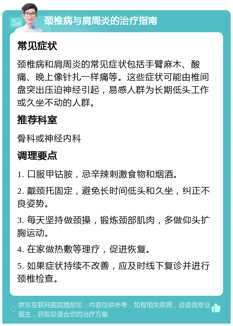 颈椎病与肩周炎的治疗指南 常见症状 颈椎病和肩周炎的常见症状包括手臂麻木、酸痛、晚上像针扎一样痛等。这些症状可能由椎间盘突出压迫神经引起，易感人群为长期低头工作或久坐不动的人群。 推荐科室 骨科或神经内科 调理要点 1. 口服甲钴胺，忌辛辣刺激食物和烟酒。 2. 戴颈托固定，避免长时间低头和久坐，纠正不良姿势。 3. 每天坚持做颈操，锻炼颈部肌肉，多做仰头扩胸运动。 4. 在家做热敷等理疗，促进恢复。 5. 如果症状持续不改善，应及时线下复诊并进行颈椎检查。