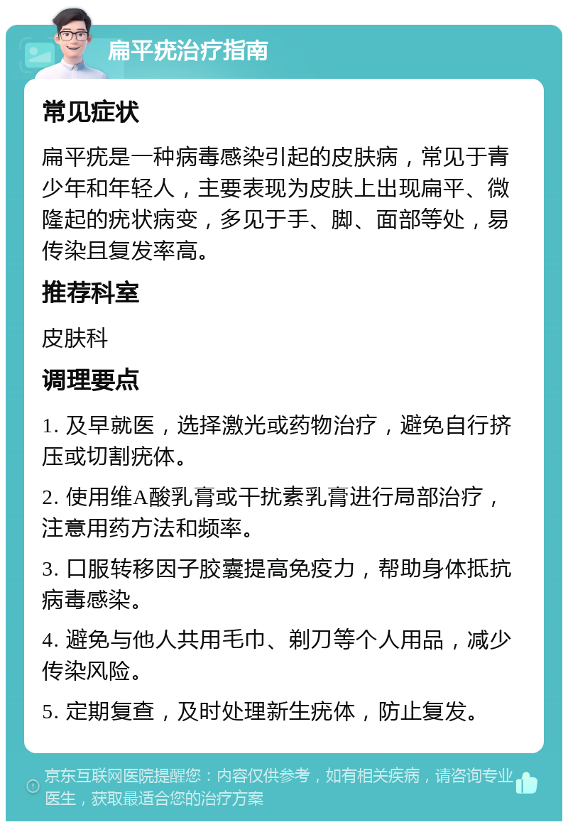 扁平疣治疗指南 常见症状 扁平疣是一种病毒感染引起的皮肤病，常见于青少年和年轻人，主要表现为皮肤上出现扁平、微隆起的疣状病变，多见于手、脚、面部等处，易传染且复发率高。 推荐科室 皮肤科 调理要点 1. 及早就医，选择激光或药物治疗，避免自行挤压或切割疣体。 2. 使用维A酸乳膏或干扰素乳膏进行局部治疗，注意用药方法和频率。 3. 口服转移因子胶囊提高免疫力，帮助身体抵抗病毒感染。 4. 避免与他人共用毛巾、剃刀等个人用品，减少传染风险。 5. 定期复查，及时处理新生疣体，防止复发。