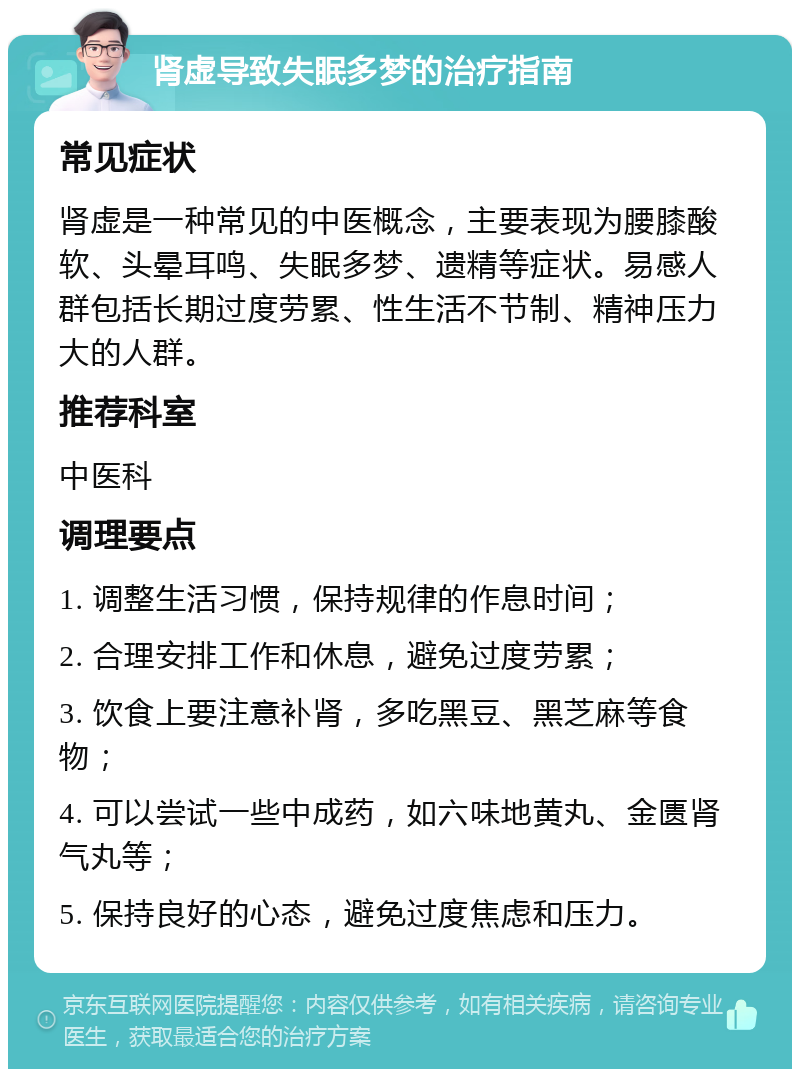 肾虚导致失眠多梦的治疗指南 常见症状 肾虚是一种常见的中医概念，主要表现为腰膝酸软、头晕耳鸣、失眠多梦、遗精等症状。易感人群包括长期过度劳累、性生活不节制、精神压力大的人群。 推荐科室 中医科 调理要点 1. 调整生活习惯，保持规律的作息时间； 2. 合理安排工作和休息，避免过度劳累； 3. 饮食上要注意补肾，多吃黑豆、黑芝麻等食物； 4. 可以尝试一些中成药，如六味地黄丸、金匮肾气丸等； 5. 保持良好的心态，避免过度焦虑和压力。