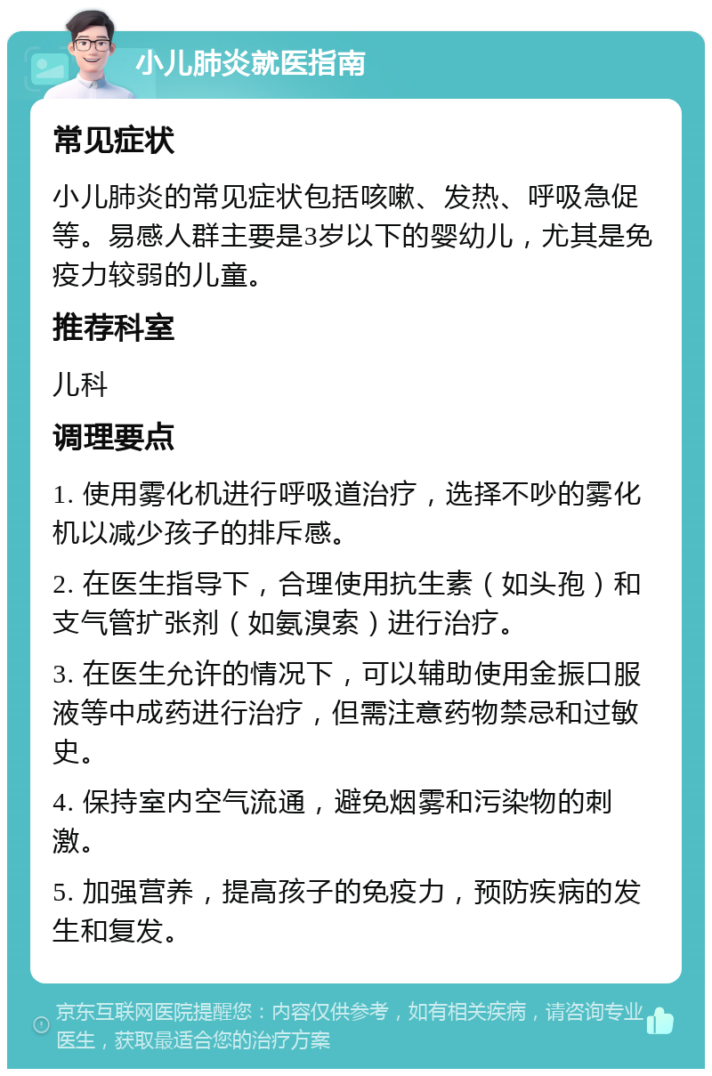 小儿肺炎就医指南 常见症状 小儿肺炎的常见症状包括咳嗽、发热、呼吸急促等。易感人群主要是3岁以下的婴幼儿，尤其是免疫力较弱的儿童。 推荐科室 儿科 调理要点 1. 使用雾化机进行呼吸道治疗，选择不吵的雾化机以减少孩子的排斥感。 2. 在医生指导下，合理使用抗生素（如头孢）和支气管扩张剂（如氨溴索）进行治疗。 3. 在医生允许的情况下，可以辅助使用金振口服液等中成药进行治疗，但需注意药物禁忌和过敏史。 4. 保持室内空气流通，避免烟雾和污染物的刺激。 5. 加强营养，提高孩子的免疫力，预防疾病的发生和复发。