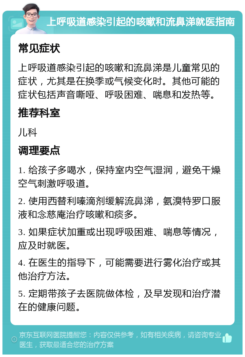 上呼吸道感染引起的咳嗽和流鼻涕就医指南 常见症状 上呼吸道感染引起的咳嗽和流鼻涕是儿童常见的症状，尤其是在换季或气候变化时。其他可能的症状包括声音嘶哑、呼吸困难、喘息和发热等。 推荐科室 儿科 调理要点 1. 给孩子多喝水，保持室内空气湿润，避免干燥空气刺激呼吸道。 2. 使用西替利嗪滴剂缓解流鼻涕，氨溴特罗口服液和念慈庵治疗咳嗽和痰多。 3. 如果症状加重或出现呼吸困难、喘息等情况，应及时就医。 4. 在医生的指导下，可能需要进行雾化治疗或其他治疗方法。 5. 定期带孩子去医院做体检，及早发现和治疗潜在的健康问题。