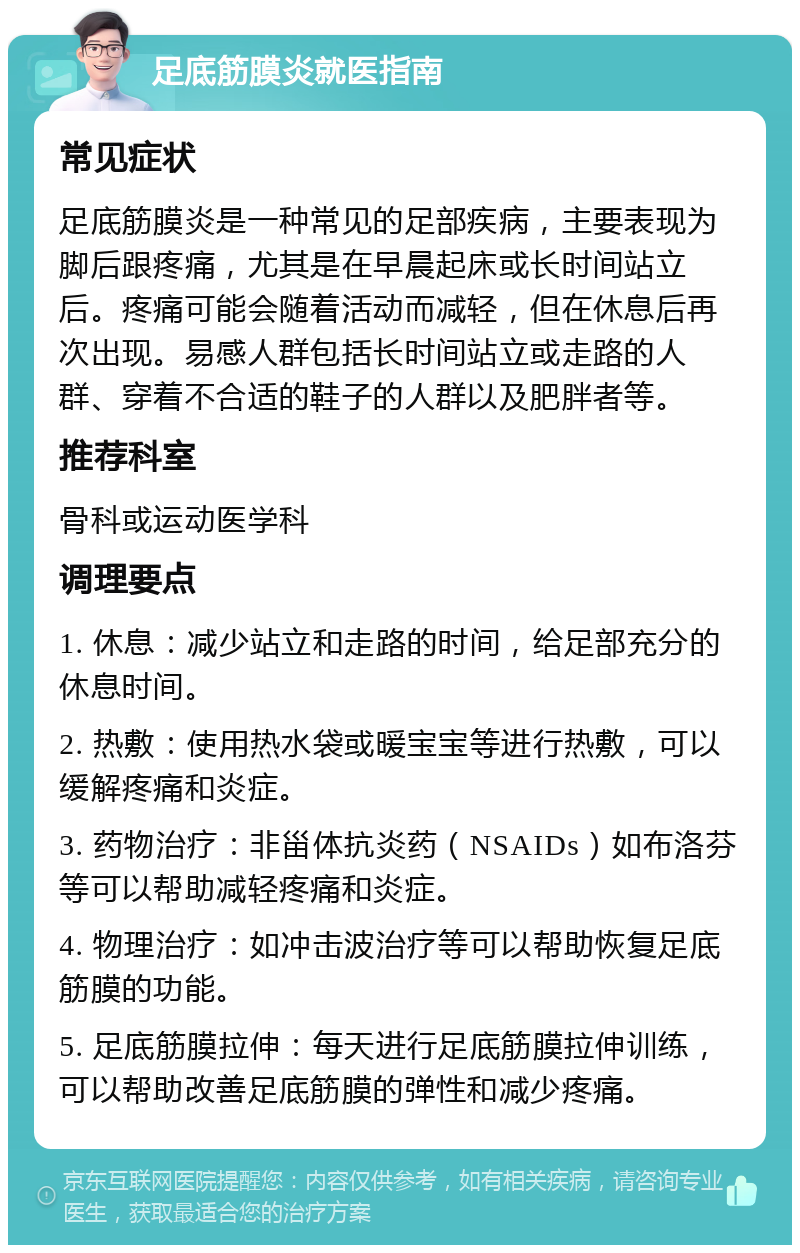 足底筋膜炎就医指南 常见症状 足底筋膜炎是一种常见的足部疾病，主要表现为脚后跟疼痛，尤其是在早晨起床或长时间站立后。疼痛可能会随着活动而减轻，但在休息后再次出现。易感人群包括长时间站立或走路的人群、穿着不合适的鞋子的人群以及肥胖者等。 推荐科室 骨科或运动医学科 调理要点 1. 休息：减少站立和走路的时间，给足部充分的休息时间。 2. 热敷：使用热水袋或暖宝宝等进行热敷，可以缓解疼痛和炎症。 3. 药物治疗：非甾体抗炎药（NSAIDs）如布洛芬等可以帮助减轻疼痛和炎症。 4. 物理治疗：如冲击波治疗等可以帮助恢复足底筋膜的功能。 5. 足底筋膜拉伸：每天进行足底筋膜拉伸训练，可以帮助改善足底筋膜的弹性和减少疼痛。