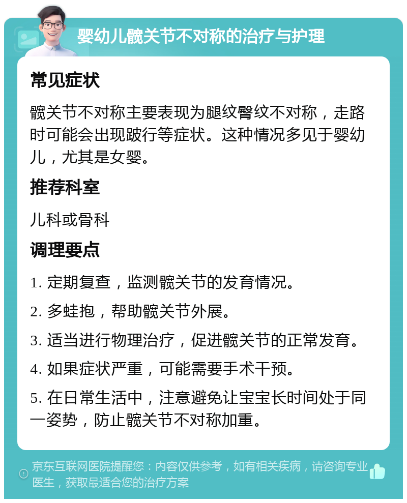 婴幼儿髋关节不对称的治疗与护理 常见症状 髋关节不对称主要表现为腿纹臀纹不对称，走路时可能会出现跛行等症状。这种情况多见于婴幼儿，尤其是女婴。 推荐科室 儿科或骨科 调理要点 1. 定期复查，监测髋关节的发育情况。 2. 多蛙抱，帮助髋关节外展。 3. 适当进行物理治疗，促进髋关节的正常发育。 4. 如果症状严重，可能需要手术干预。 5. 在日常生活中，注意避免让宝宝长时间处于同一姿势，防止髋关节不对称加重。