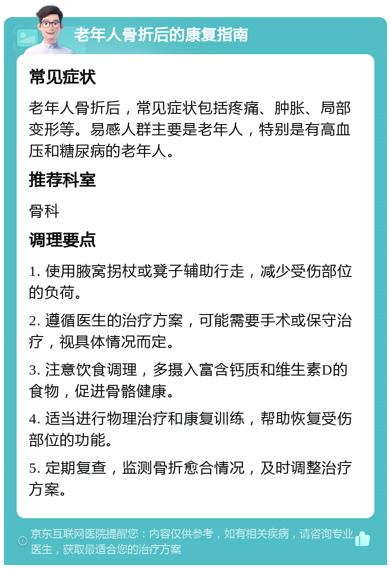 老年人骨折后的康复指南 常见症状 老年人骨折后，常见症状包括疼痛、肿胀、局部变形等。易感人群主要是老年人，特别是有高血压和糖尿病的老年人。 推荐科室 骨科 调理要点 1. 使用腋窝拐杖或凳子辅助行走，减少受伤部位的负荷。 2. 遵循医生的治疗方案，可能需要手术或保守治疗，视具体情况而定。 3. 注意饮食调理，多摄入富含钙质和维生素D的食物，促进骨骼健康。 4. 适当进行物理治疗和康复训练，帮助恢复受伤部位的功能。 5. 定期复查，监测骨折愈合情况，及时调整治疗方案。