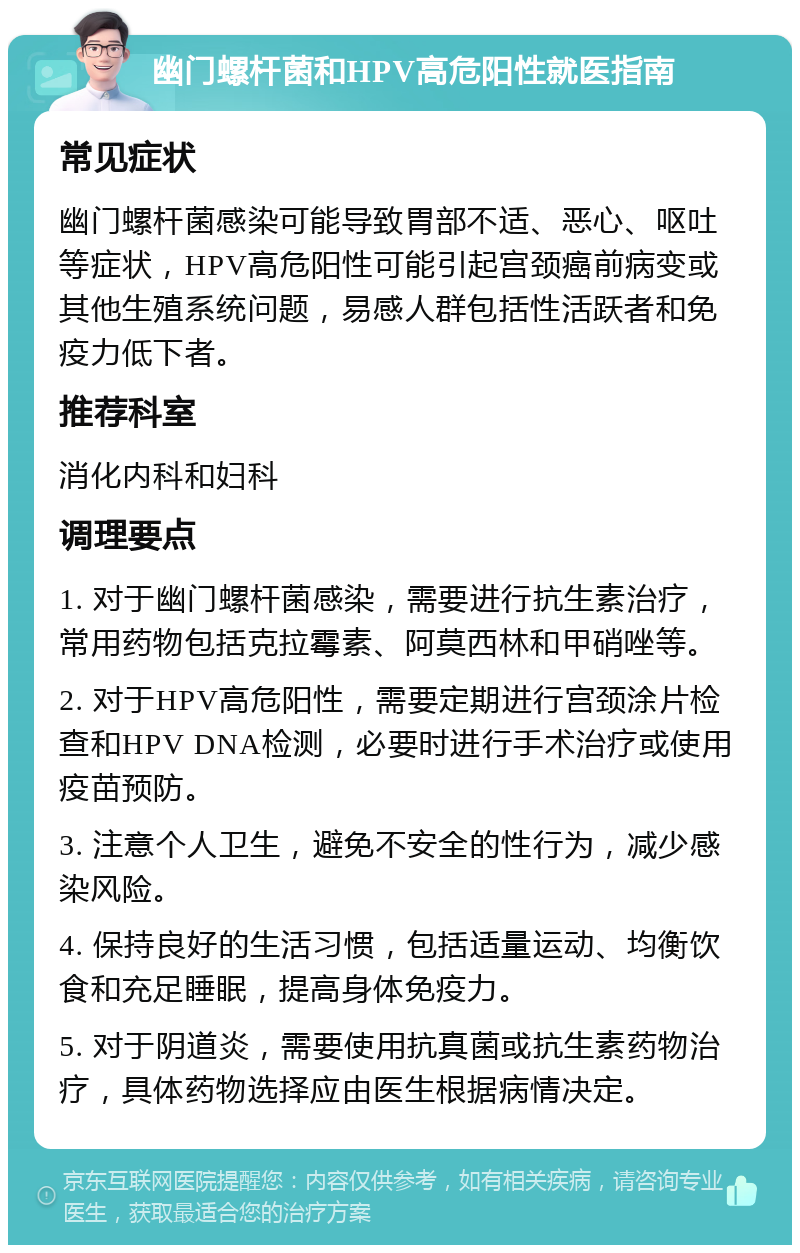 幽门螺杆菌和HPV高危阳性就医指南 常见症状 幽门螺杆菌感染可能导致胃部不适、恶心、呕吐等症状，HPV高危阳性可能引起宫颈癌前病变或其他生殖系统问题，易感人群包括性活跃者和免疫力低下者。 推荐科室 消化内科和妇科 调理要点 1. 对于幽门螺杆菌感染，需要进行抗生素治疗，常用药物包括克拉霉素、阿莫西林和甲硝唑等。 2. 对于HPV高危阳性，需要定期进行宫颈涂片检查和HPV DNA检测，必要时进行手术治疗或使用疫苗预防。 3. 注意个人卫生，避免不安全的性行为，减少感染风险。 4. 保持良好的生活习惯，包括适量运动、均衡饮食和充足睡眠，提高身体免疫力。 5. 对于阴道炎，需要使用抗真菌或抗生素药物治疗，具体药物选择应由医生根据病情决定。