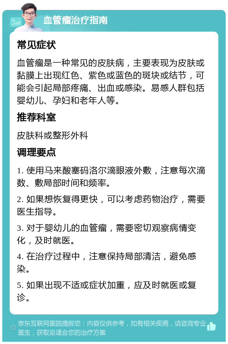 血管瘤治疗指南 常见症状 血管瘤是一种常见的皮肤病，主要表现为皮肤或黏膜上出现红色、紫色或蓝色的斑块或结节，可能会引起局部疼痛、出血或感染。易感人群包括婴幼儿、孕妇和老年人等。 推荐科室 皮肤科或整形外科 调理要点 1. 使用马来酸塞码洛尔滴眼液外敷，注意每次滴数、敷局部时间和频率。 2. 如果想恢复得更快，可以考虑药物治疗，需要医生指导。 3. 对于婴幼儿的血管瘤，需要密切观察病情变化，及时就医。 4. 在治疗过程中，注意保持局部清洁，避免感染。 5. 如果出现不适或症状加重，应及时就医或复诊。