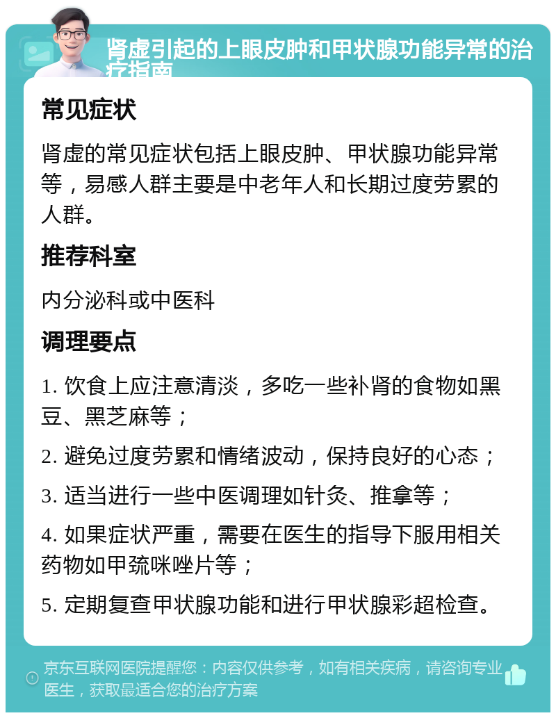 肾虚引起的上眼皮肿和甲状腺功能异常的治疗指南 常见症状 肾虚的常见症状包括上眼皮肿、甲状腺功能异常等，易感人群主要是中老年人和长期过度劳累的人群。 推荐科室 内分泌科或中医科 调理要点 1. 饮食上应注意清淡，多吃一些补肾的食物如黑豆、黑芝麻等； 2. 避免过度劳累和情绪波动，保持良好的心态； 3. 适当进行一些中医调理如针灸、推拿等； 4. 如果症状严重，需要在医生的指导下服用相关药物如甲巯咪唑片等； 5. 定期复查甲状腺功能和进行甲状腺彩超检查。