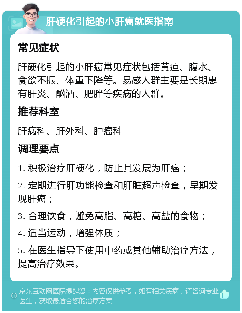 肝硬化引起的小肝癌就医指南 常见症状 肝硬化引起的小肝癌常见症状包括黄疸、腹水、食欲不振、体重下降等。易感人群主要是长期患有肝炎、酗酒、肥胖等疾病的人群。 推荐科室 肝病科、肝外科、肿瘤科 调理要点 1. 积极治疗肝硬化，防止其发展为肝癌； 2. 定期进行肝功能检查和肝脏超声检查，早期发现肝癌； 3. 合理饮食，避免高脂、高糖、高盐的食物； 4. 适当运动，增强体质； 5. 在医生指导下使用中药或其他辅助治疗方法，提高治疗效果。