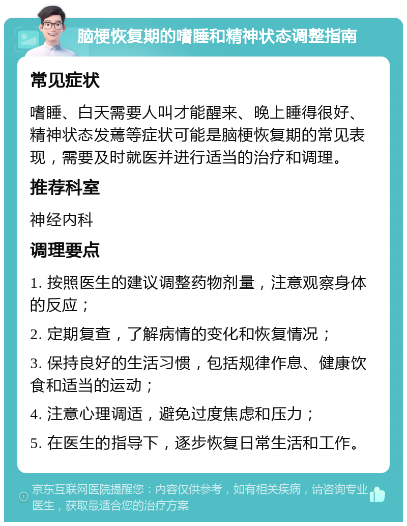 脑梗恢复期的嗜睡和精神状态调整指南 常见症状 嗜睡、白天需要人叫才能醒来、晚上睡得很好、精神状态发蔫等症状可能是脑梗恢复期的常见表现，需要及时就医并进行适当的治疗和调理。 推荐科室 神经内科 调理要点 1. 按照医生的建议调整药物剂量，注意观察身体的反应； 2. 定期复查，了解病情的变化和恢复情况； 3. 保持良好的生活习惯，包括规律作息、健康饮食和适当的运动； 4. 注意心理调适，避免过度焦虑和压力； 5. 在医生的指导下，逐步恢复日常生活和工作。