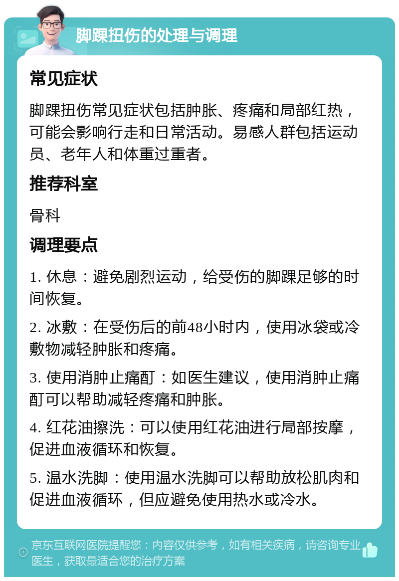 脚踝扭伤的处理与调理 常见症状 脚踝扭伤常见症状包括肿胀、疼痛和局部红热，可能会影响行走和日常活动。易感人群包括运动员、老年人和体重过重者。 推荐科室 骨科 调理要点 1. 休息：避免剧烈运动，给受伤的脚踝足够的时间恢复。 2. 冰敷：在受伤后的前48小时内，使用冰袋或冷敷物减轻肿胀和疼痛。 3. 使用消肿止痛酊：如医生建议，使用消肿止痛酊可以帮助减轻疼痛和肿胀。 4. 红花油擦洗：可以使用红花油进行局部按摩，促进血液循环和恢复。 5. 温水洗脚：使用温水洗脚可以帮助放松肌肉和促进血液循环，但应避免使用热水或冷水。